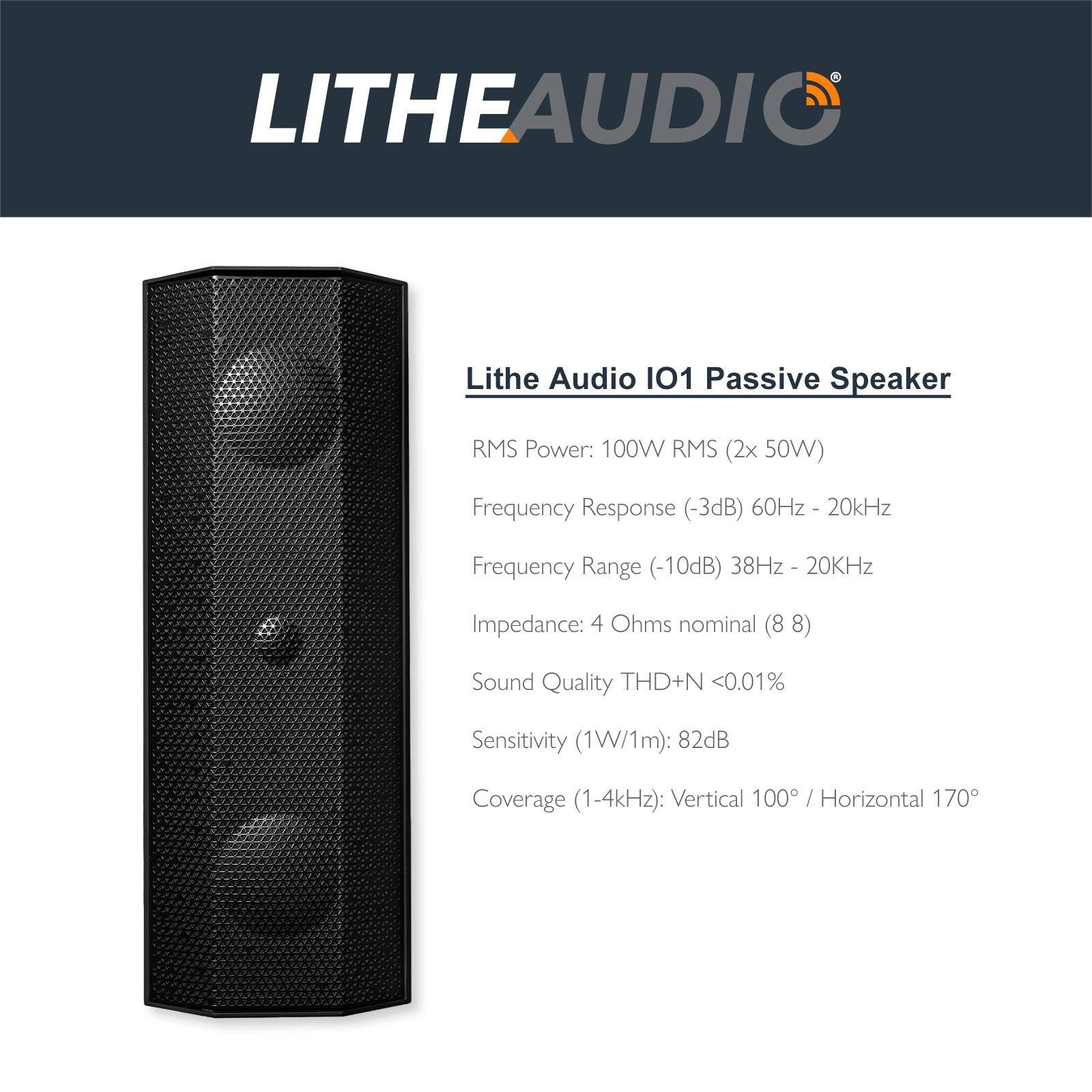LITHEAUDIO

Lithe Audio IO1 Passive Speaker

- RMS Power: 100W RMS (2x 50W)
- Frequency Response (-3dB): 60Hz - 20kHz
- Frequency Range (-10dB): 38Hz - 20kHz
- Impedance: 4 Ohms nominal (8 Ω)
- Sound Quality: THD+N <0.01%
- Sensitivity (1W/1m): 82dB
- Coverage (1-4kHz): Vertical 100° / Horizontal 170°