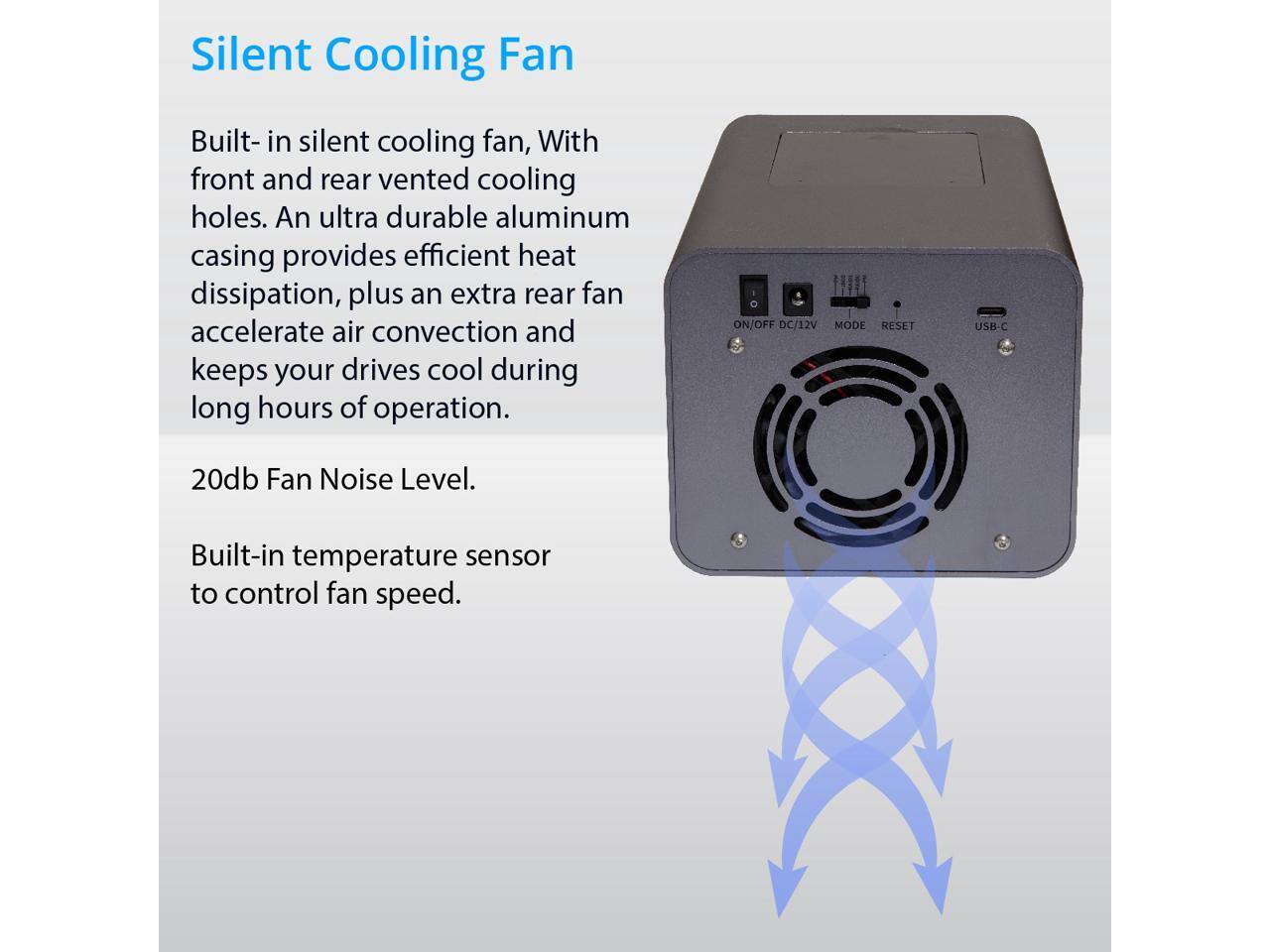 Silent Cooling Fan

Built-in silent cooling fan, with front and rear vented cooling holes. An ultra durable aluminum casing provides efficient heat dissipation, plus an extra rear fan accelerate air convection and keeps your drives cool during long hours of operation.

20db Fan Noise Level.

Built-in temperature sensor to control fan speed.