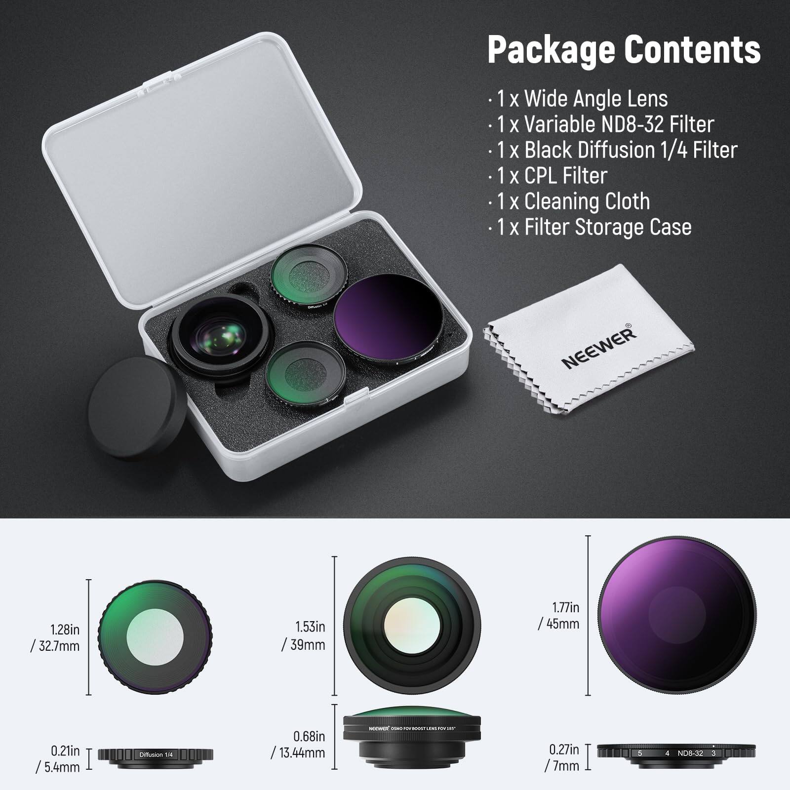 Package Contents  
1 x Wide Angle Lens  
1 x Variable ND8-32 Filter  
1 x Black Diffusion 1/4 Filter  
1 x CPL Filter  
1 x Cleaning Cloth  
1 x Filter Storage Case  

NEEWER  
1.28in / 32.7mm  
1.53in / 39mm  
1.77in / 45mm  
0.21in / 5.4mm  
Diffusion 1/4  
0.68in / 13.44mm  
0.27in / 7mm  
ND8-32