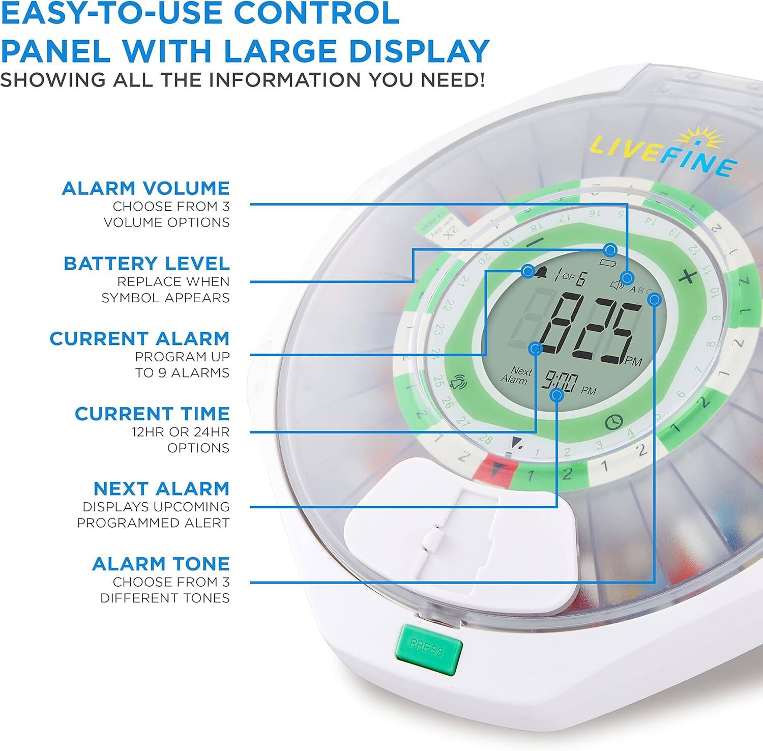EASY-TO-USE CONTROL PANEL WITH LARGE DISPLAY SHOWING ALL THE INFORMATION YOU NEED! ALARM VOLUME CHOOSE FROM 3 VOLUME OPTIONS BATTERY LEVEL REPLACE WHEN SYMBOL APPEARS CURRENT ALARM PROGRAM UP TO 9 ALARMS CURRENT TIME 12HR OR 24HR OPTIONS NEXT ALARM DISPLAYS UPCOMING PROGRAMMED ALERT ALARM TONE CHOOSE FROM 3 DIFFERENT TONES PRESS