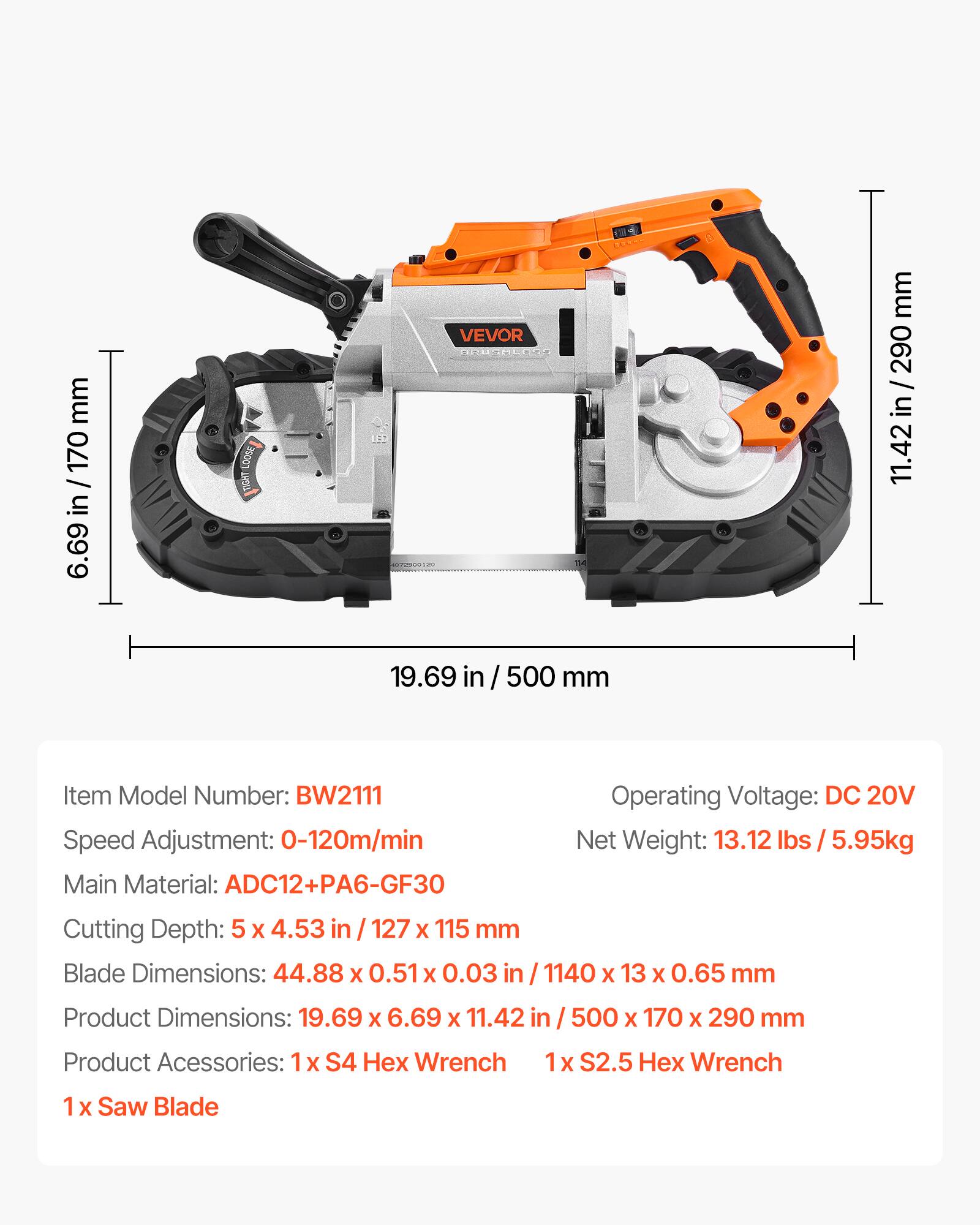 mm 170 / in 6.69  
LOOSE TIGHT  
LEE  
VEVOR BROSMLESS 04  
mm 290 / in 11.42  
19.69  
/ 500 mm  
Item Model Number: BW2111  
Speed Adjustment: 0-120m/min  
Main Material: ADC12+PA6-GF30  
Operating Voltage: DC 20V  
Net Weight: 13.12 lbs 5.95kg  
Cutting Depth: 5 X 4.53 in 127 X 115 mm  
Blade Dimensions: 44.88 X 0.51 X 0.03 /1140 X 13 X 0.65 mm  
Product Dimensions: 19.69 X 6.69 X 11.42 in  
500 X 170 X 290 mm  
Product Accessories: 1x S4 Wrench  
1x S2.5 Wrench  
1x Saw Blade