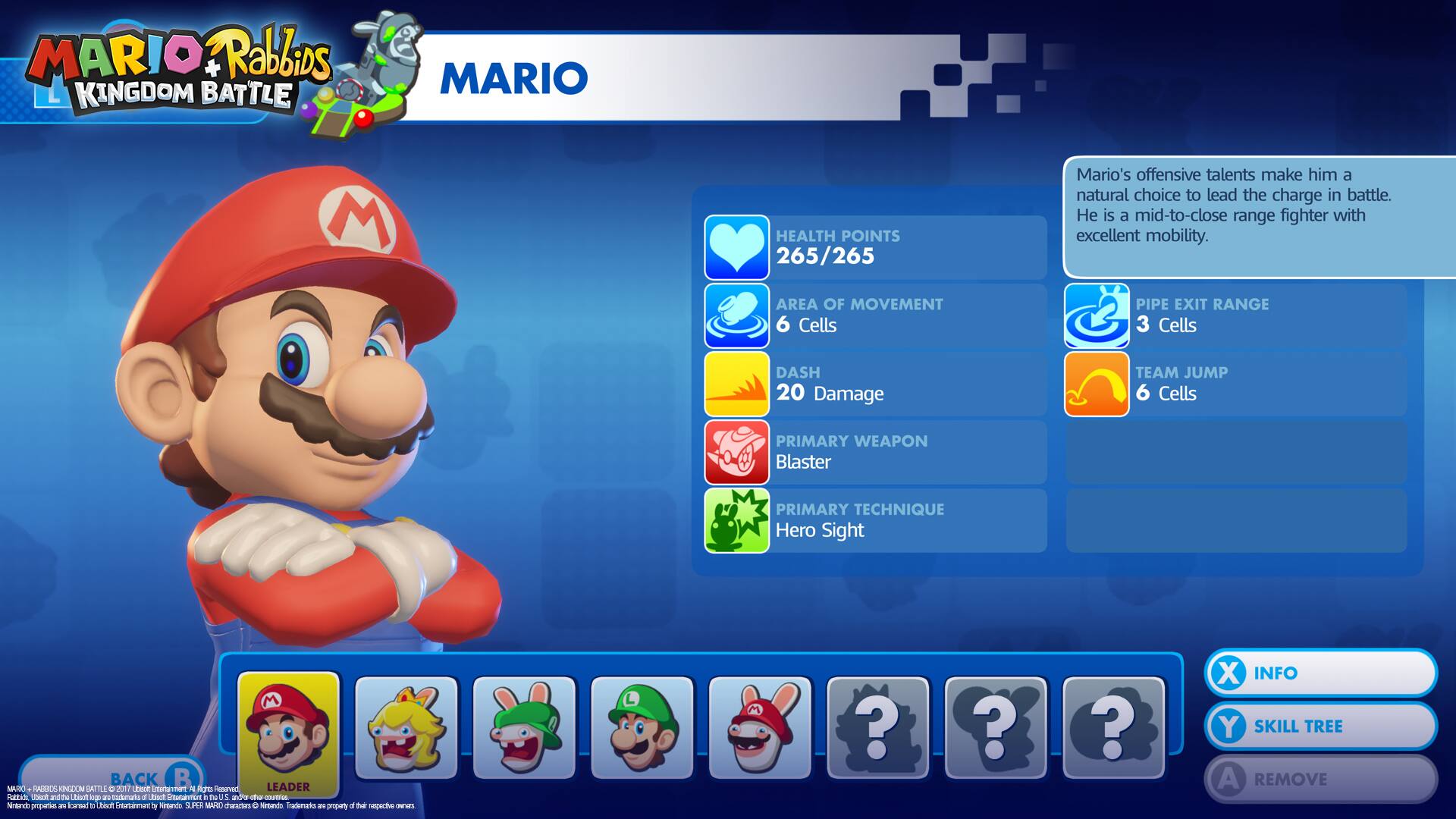 MARIO Rabbids KINGDOM BATTLE

MARIO

HEALTH POINTS 265/265

Mario's offensive talents make him a natural choice to lead the charge in battle. He is a mid-to-close range fighter with excellent mobility.

AREA OF MOVEMENT 6 Cells

PIPE EXIT RANGE 3 Cells

DASH 20 Damage

TEAM JUMP 6 Cells

PRIMARY WEAPON Blaster

PRIMARY TECHNIQUE Hero Sight

LEADER

BACK

INFO

SKILL TREE

REMOVE