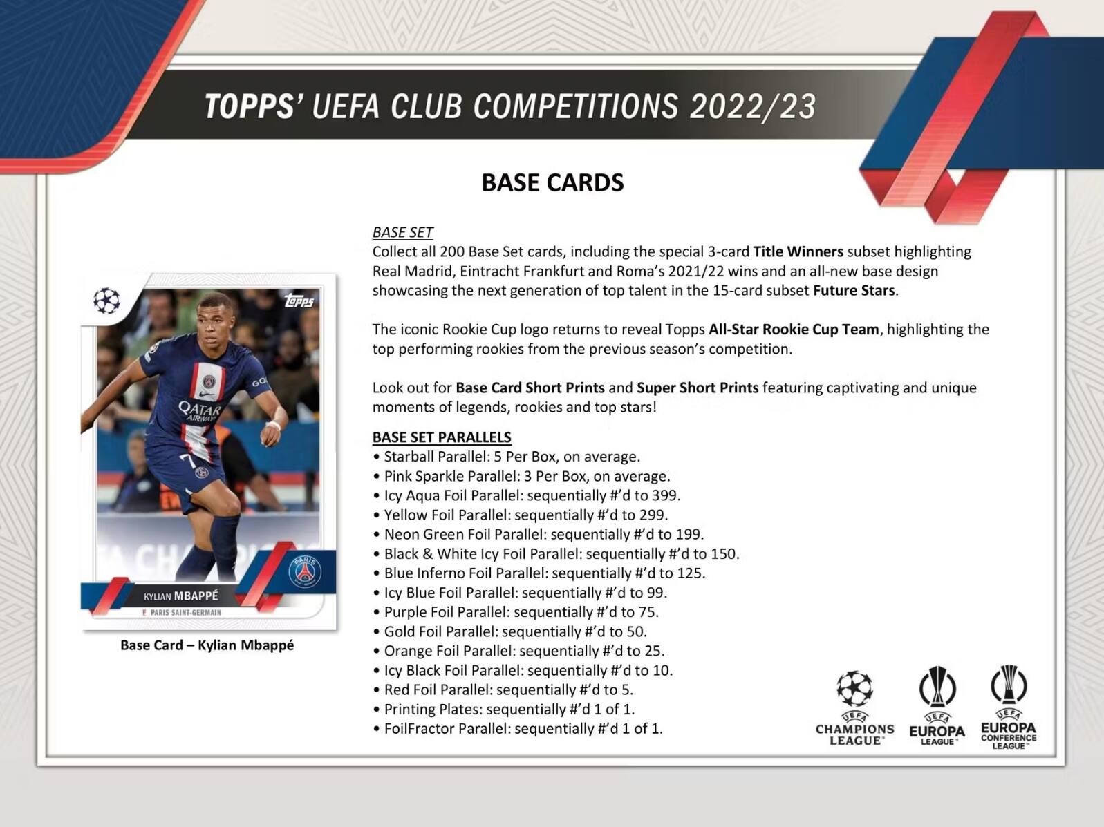 TOPPS' UEFA CLUB COMPETITIONS 2022/23 BASE CARDS

Collect 200 Base Set cards, including the special 3-card Title Winners subset highlighting Real Madrid, Eintracht Frankfurt and Roma's 2021/22 wins and an all-new base design showcasing the next generation of top talent in the 15-card subset Future Stars.

The iconic Rookie Cup logo returns to reveal Topps All-Star Rookie Cup Team, highlighting the top performing rookies from the previous season's competition.

Look out for Base Card Short Prints and Super Short Prints featuring captivating and unique moments of legends, rookies and top stars!

BASE SET PARALLELS

- Starball Parallel: 5 Per Box, on average.
- Pink Sparkle Parallel: 3 Per Box, on average.
- Icy Aqua Foil Parallel: sequentially #d to 399.
- Yellow Foil Parallel: sequentially #d to 299.
- Neon Green Foil Parallel: sequentially #d to 199.
- Black & White Icy Foil Parallel: sequentially #d to 150.
- Blue Inferno Foil Parallel: sequentially #d to 125.
- Icy Blue Foil