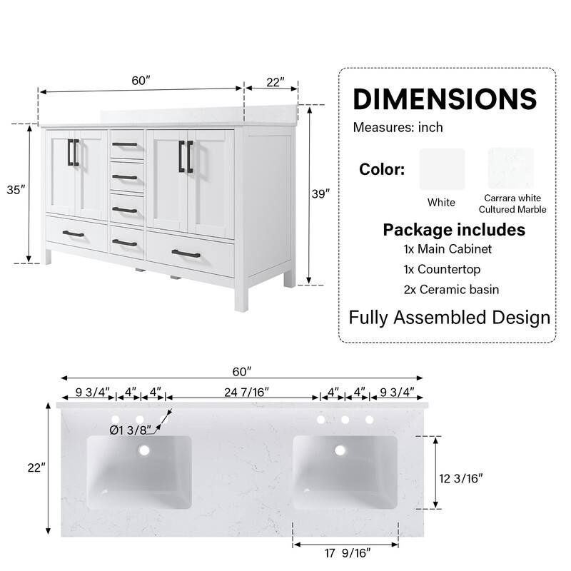 60" 22" DIMENSIONS Measures: inch 35" 39" Color: Carrara white White Cultured Marble Package includes 1x Main Cabinet 1x Countertop 2x Ceramic basin Fully Assembled Design 9 93/4" 4" 4" 60" 24 7/16" 4" 1 4" 9 3/4" 01 13/8" 22" 12 3/16" 17 9/16"
