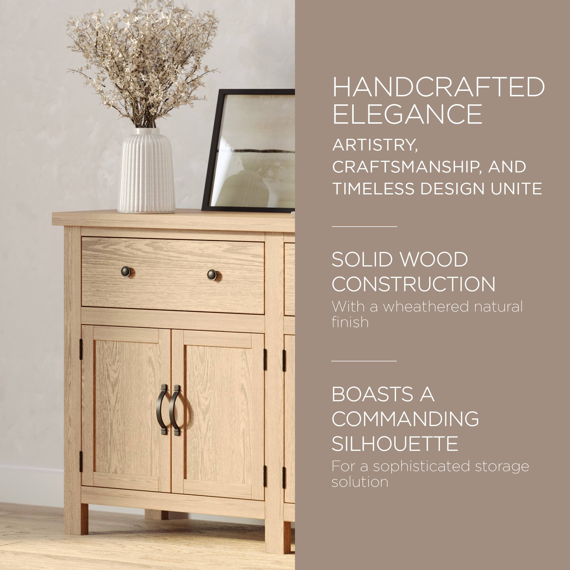 HANDCRAFTED ELEGANCE  
ARTISTRY, CRAFTSMANSHIP, AND TIMELESS DESIGN UNITE  

SOLID WOOD CONSTRUCTION  
With a weathered natural finish  

BOASTS A COMMANDING SILHOUETTE  
For a sophisticated storage solution