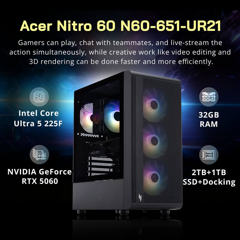 Acer Nitro 60 N60-651-UR21

Gamers can play, chat with teammates, and live-stream the action simultaneously, while creative work like video editing and 3D rendering can be done faster and more efficiently.

- Intel Core Ultra 5 225F
- 32GB DDR5 RAM
- NVIDIA GeForce RTX 5060
- 2TB+1TB SSD+Docking