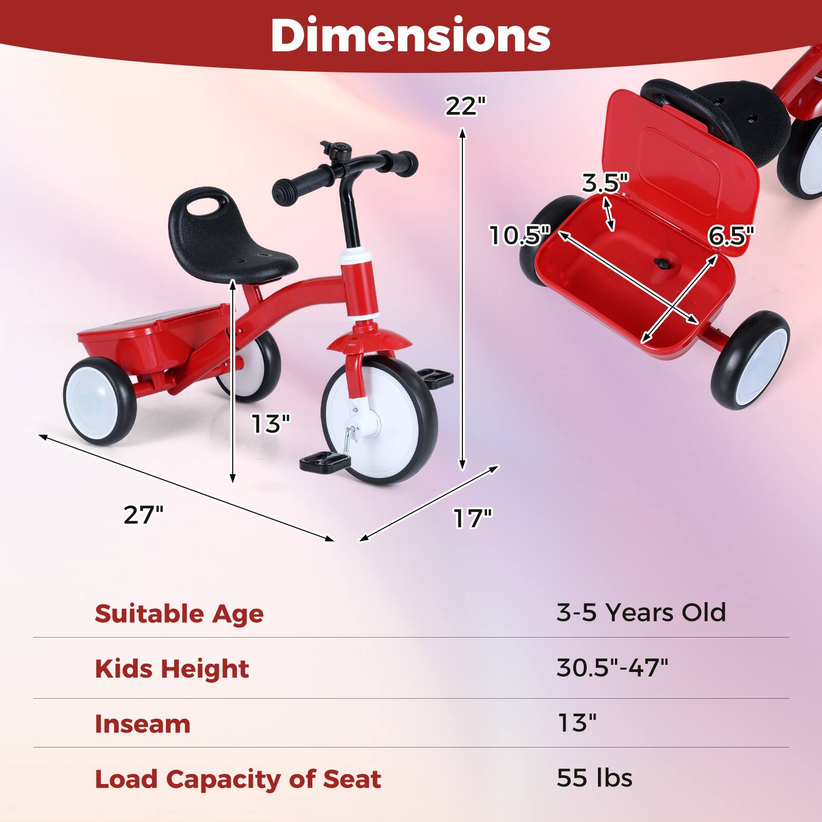 Dimensions:  
- 22"  
- 3.5"  
- 10.5"  
- 6.5"  
- 13"  
- 27"  
- 17"  

Suitable Age: 3-5 Years Old  

Kids Height: 30.5"-47"  

Inseam: 13"  

Load Capacity of Seat: 55 lbs