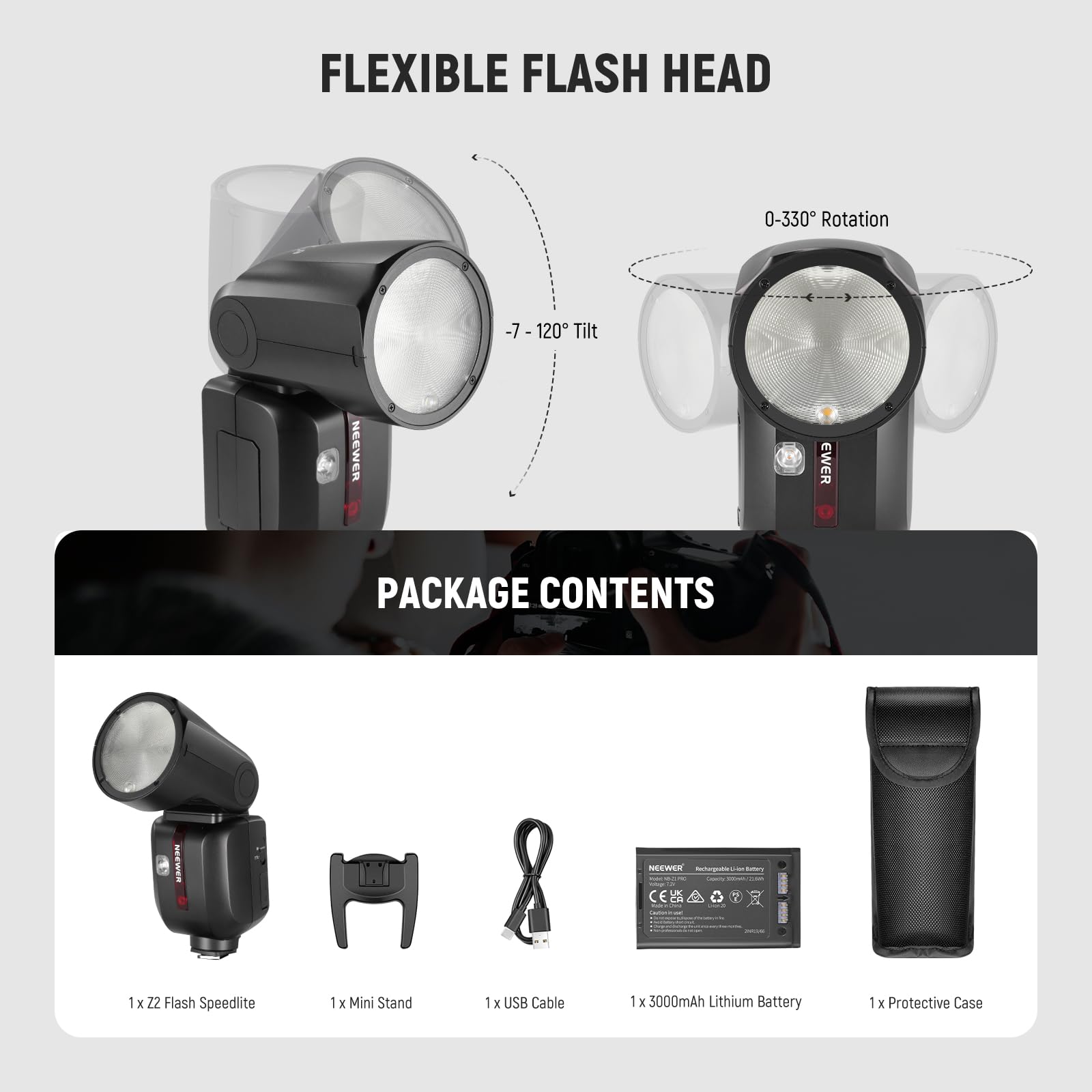 FLEXIBLE FLASH HEAD  
0-330° Rotation  
-7-120° Tilt  

NEEWER PACKAGE CONTENTS  
1 x Z2 Flash Speedlite  
1 x Mini Stand  
1 x USB Cable  
1 x 3000mAh Lithium Battery  
1 x Protective Case