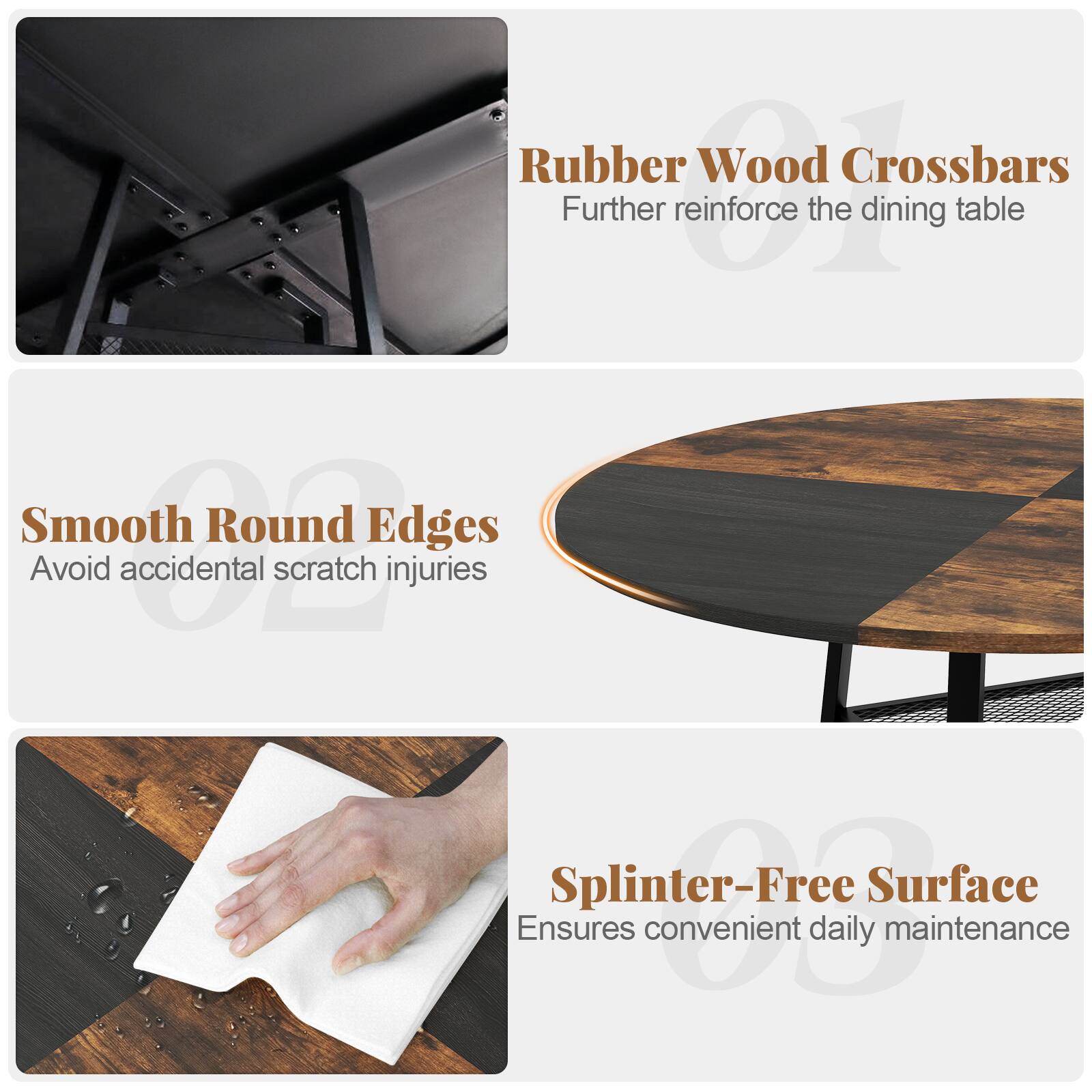 Rubber Wood Crossbars  
Further reinforce the dining table  

Smooth Round Edges  
Avoid accidental scratch injuries  

Splinter-Free Surface  
Ensures convenient daily maintenance