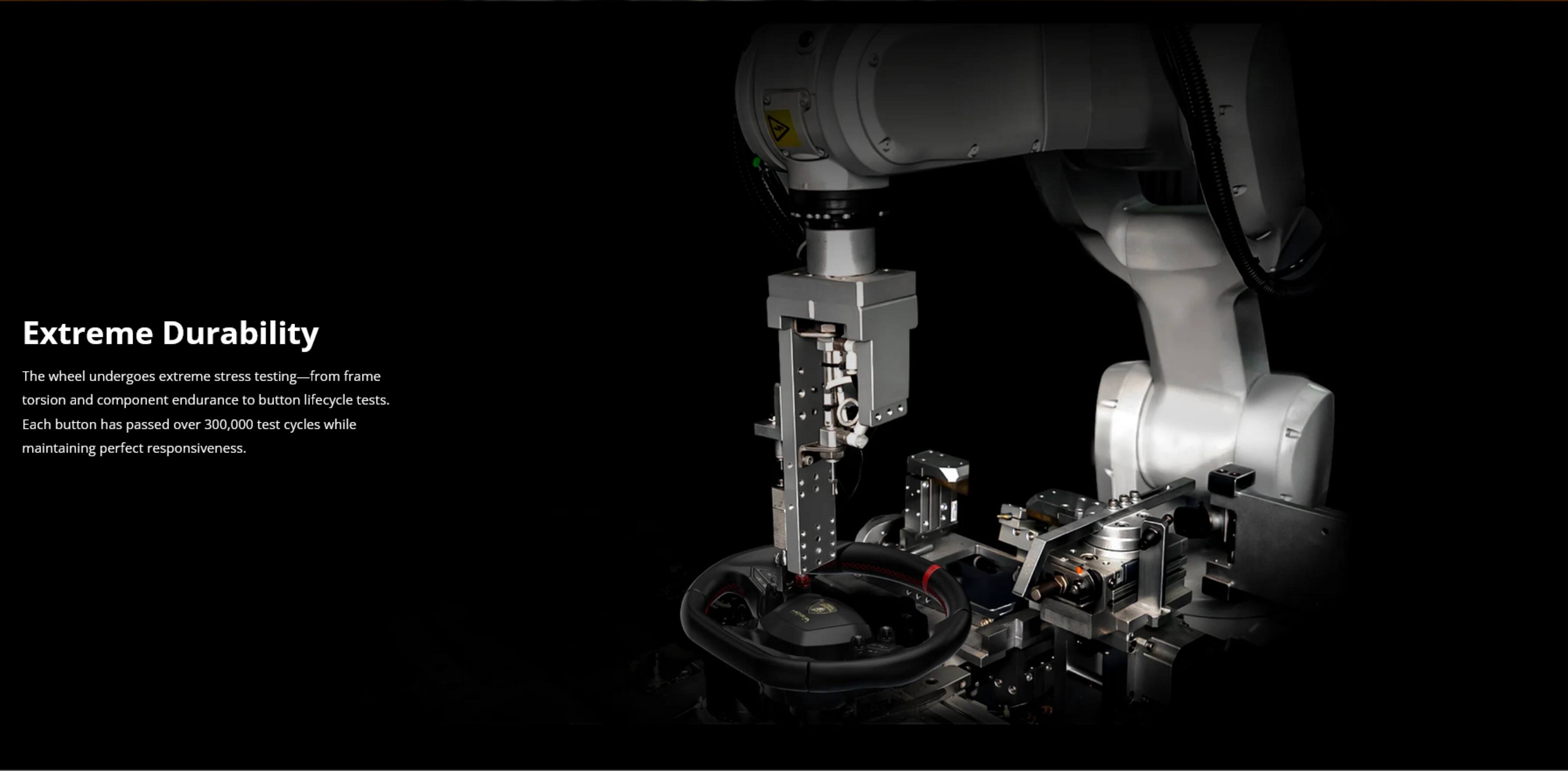 Extreme Durability

The wheel undergoes extreme stress testing—from frame torsion and component endurance to button lifecycle tests. Each button has passed over 300,000 test cycles while maintaining perfect responsiveness.