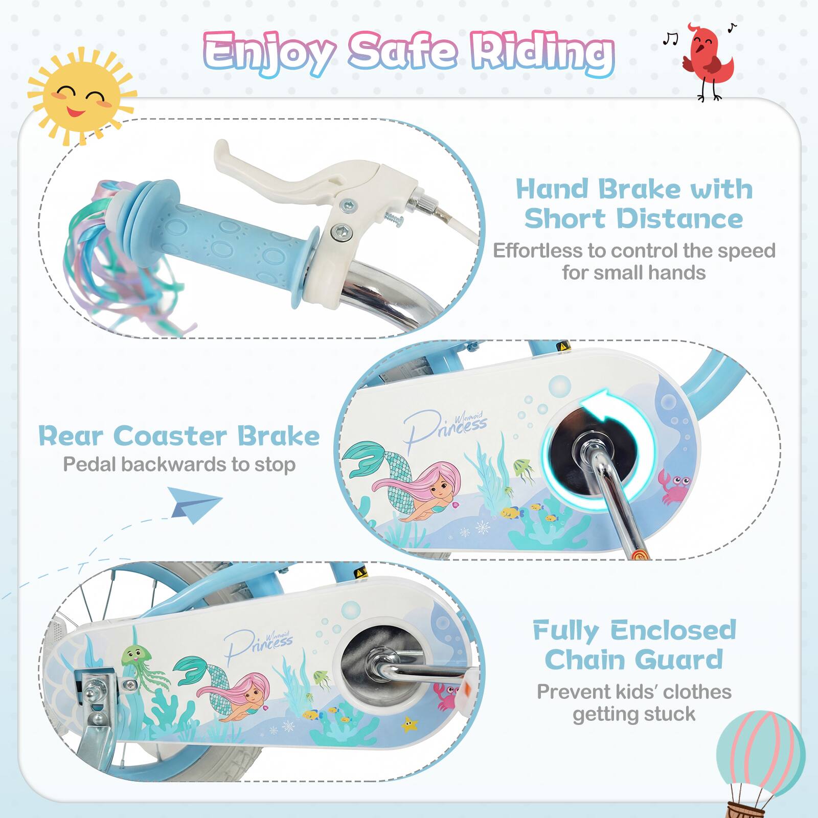 Enjoy Safe Riding

- Hand Brake with Short Distance
  Effortless to control the speed for small hands

- Rear Coaster Brake
  Pedal backwards to stop

- Fully Enclosed Chain Guard
  Prevent kids' clothes getting stuck