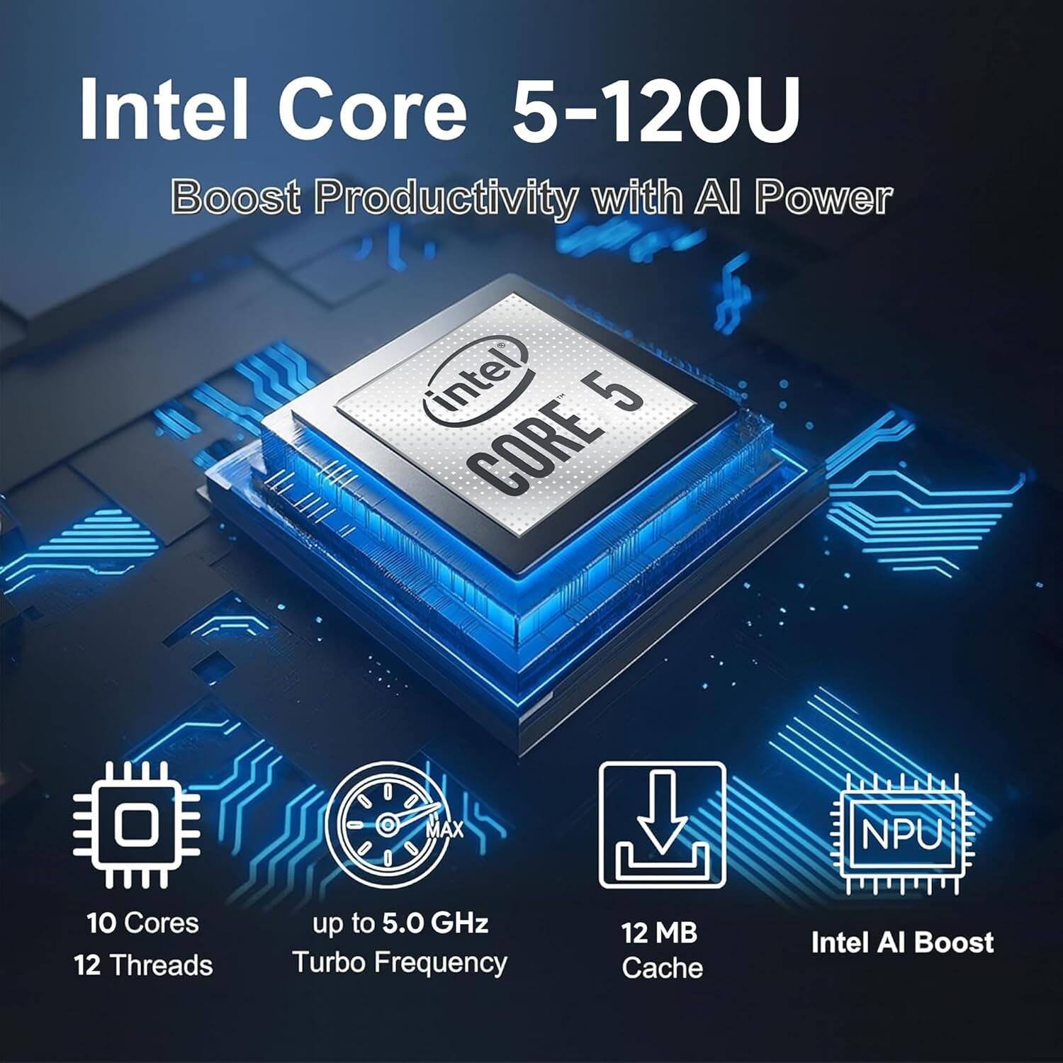 Intel Core 5-120U  
Boost Productivity with AI Power  

10 Cores  
12 Threads  
up to 5.0 GHz Turbo Frequency  
12 MB Cache  
Intel AI Boost  
NPU