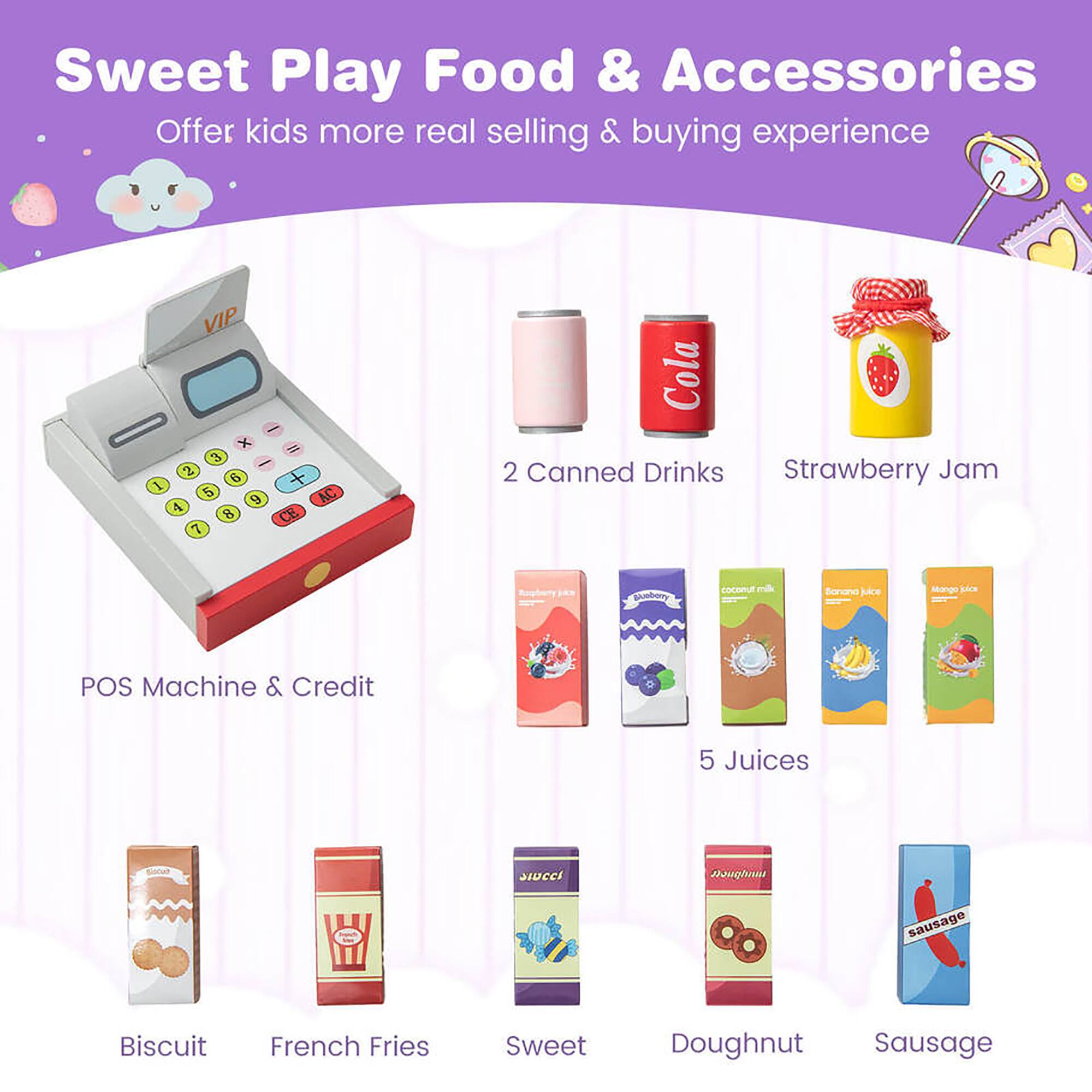 Sweet Play Food & Accessories  
Offer kids more real selling & buying experience  

- POS Machine & Credit  
- 2 Canned Drinks  
- Strawberry Jam  
- 5 Juices  
- Biscuit  
- French Fries  
- Sweet  
- Doughnut  
- Sausage  

Juices:  
- Strawberry Juice  
- Coconut Milk  
- Banana Juice  
- Mango Juice  

VIP x 3 I 2 6 + I 5 9 AC 4 B CE. 7 Cola 2 Canned Drinks Strawberry Jam guuburry coconut ~ Soriand jice Miango joe POS Machine & Credit 5 Juices sLOCCi nughnu sausage Biscuit French Fries Sweet Doughnut Sausage