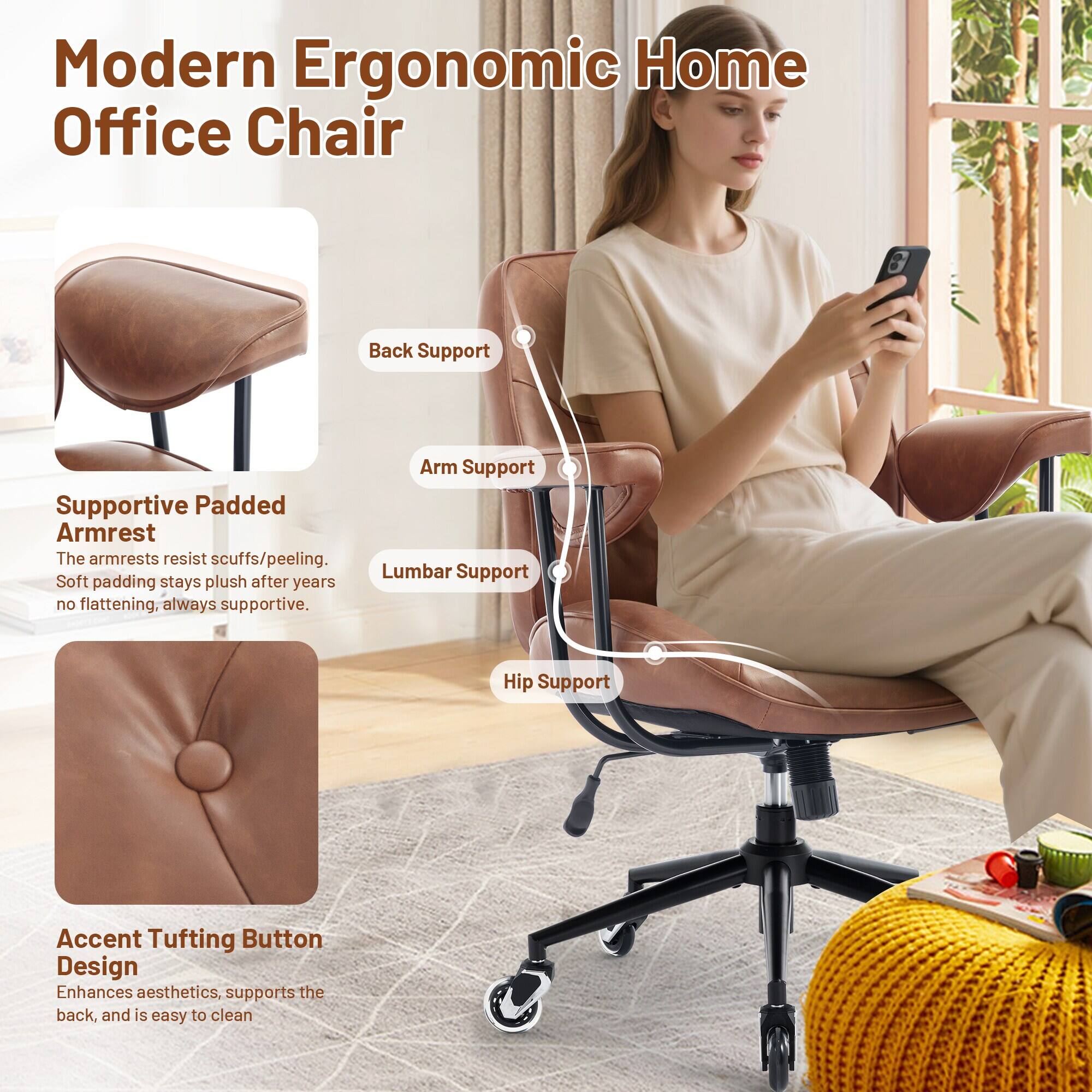 Modern Ergonomic Home Office Chair

Back Support
Arm Support
Lumbar Support
Hip Support

Supportive Padded Armrest
The armrests resist scuffs/peeling. Soft padding stays plush after years no flattening, always supportive.

Accent Tufting Button Design
Enhances aesthetics, supports the back, and is easy to clean