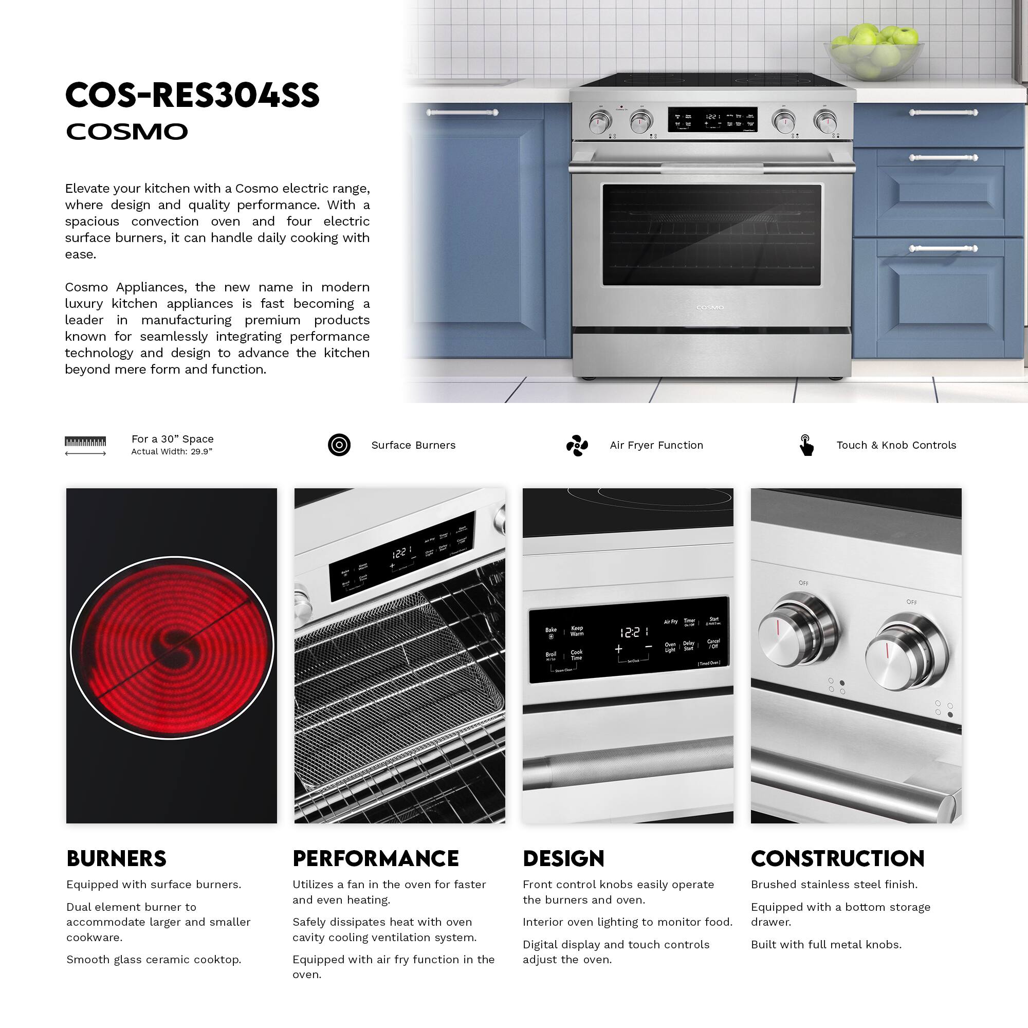 COS-RES304SS COSMO

Elevate your kitchen with a Cosmo electric range, where design and quality performance. With a spacious convection oven and four electric surface burners, it can handle daily cooking with ease.

Cosmo Appliances, the new name in modern luxury kitchen appliances, is fast becoming a leader in manufacturing premium products known for seamlessly integrating performance technology and design to advance the kitchen beyond mere form and function.

**For a 30" Space**
Actual Width: 29.9"

**Surface Burners**

**Air Fryer Function**

**Touch & Knob Controls**

**BURNERS**
Equipped with surface burners. Dual element burner to accommodate larger and smaller cookware. Smooth glass ceramic cooktop.

**PERFORMANCE**
Utilizes a fan in the oven for faster and even heating. Safely dissipates heat with oven cavity cooling ventilation system. Equipped with air fry function in the oven.

**DESIGN**
Front control knobs easily operate the burners and oven. Interior oven lighting to monitor food. Digital display and touch controls adjust the oven.

**CONSTRUCTION**
Brushed stainless steel finish. Equipped with a bottom storage drawer. Built with full metal knobs.