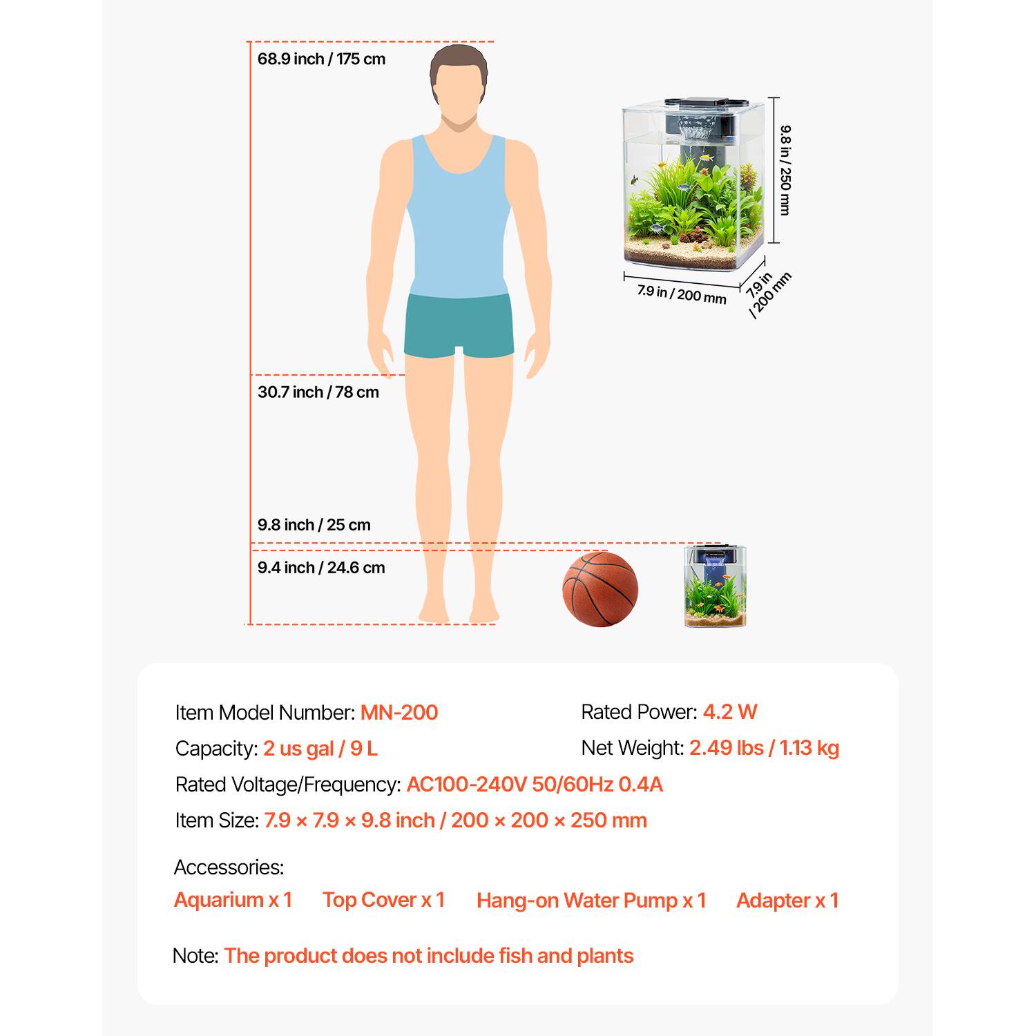 68.9 inch / 175 cm  
30.7 inch / 78 cm  
9.8 inch / 25 cm  
9.4 inch / 24.6 cm  

Item Model Number: MN-200  
Rated Power: 4.2 W  
Capacity: 2 us gal / 9 L  
Net Weight: 2.49 lbs / 1.13 kg  
Rated Voltage/Frequency: AC100-240V 50/60Hz 0.4A  
Item Size: 7.9 x 7.9 x 9.8 inch / 200 x 200 x 250 mm  

Accessories:  
Aquarium x 1  
Top Cover x 1  
Hang-on Water Pump x 1  
Adapter x 1  

Note: The product does not include fish and plants