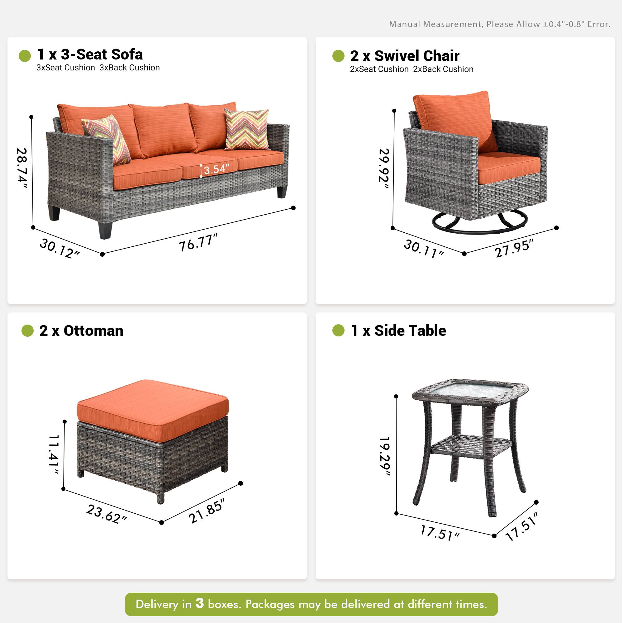 Manual Measurement, Please Allow ±0.4"-0.8" Error.

1 x 3-Seat Sofa  
3xSeat Cushion 3xBack Cushion  
28.74" x 30.12" x 76.77" x 3.54"

2 x Swivel Chair  
2xSeat Cushion 2xBack Cushion  
29.92" x 30.11" x 27.95"

2 x Ottoman  
11.41" x 23.62" x 21.85"

1 x Side Table  
19.29" x 17.51" x 17.51"

Delivery in 3 boxes. Packages may be delivered at different times.