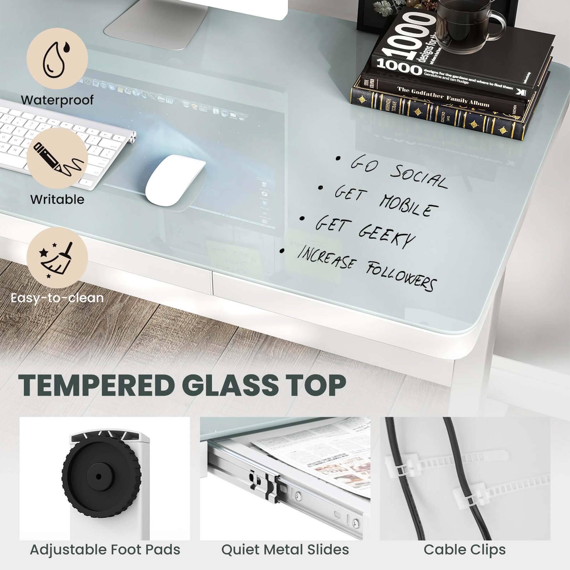 Waterproof  
Writable  
Easy-to-clean  

1000  
1000  

Go Social  
Get Mobile  
Get Geeky  
Increase Followers  

Tempered Glass Top  

Adjustable Foot Pads  
Quiet Metal Slides  
Cable Clips