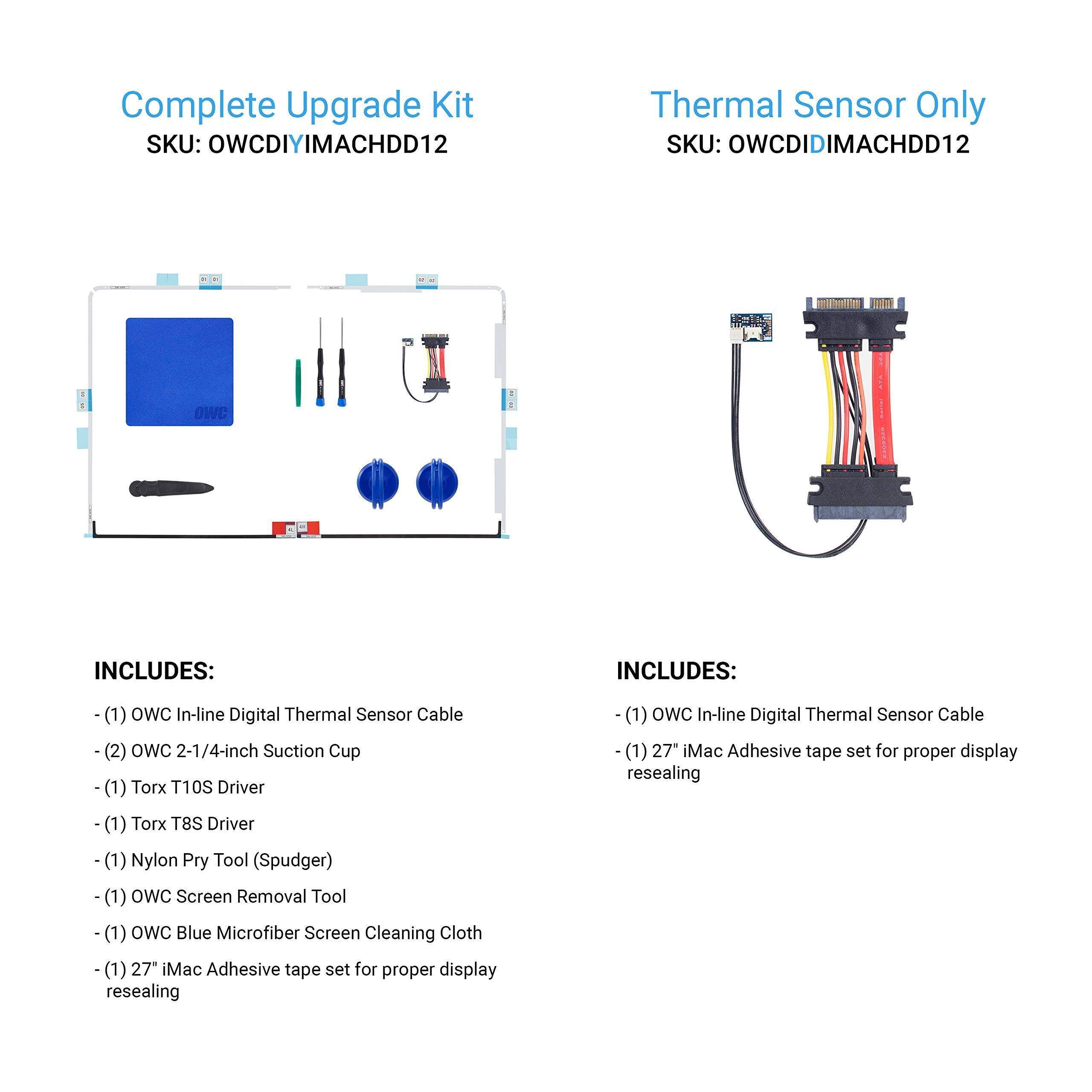 **Complete Upgrade Kit**  
SKU: OWCDIYIMACHDD12  

INCLUDES:  
- (1) OWC In-line Digital Thermal Sensor Cable  
- (2) OWC 2-1/4-inch Suction Cup  
- (1) Torx T10S Driver  
- (1) Torx T8S Driver  
- (1) Nylon Pry Tool (Spudger)  
- (1) OWC Screen Removal Tool  
- (1) OWC Blue Microfiber Screen Cleaning Cloth  
- (1) 27" iMac Adhesive tape set for proper display resealing  

**Thermal Sensor Only**  
SKU: OWCDIDIMACHDD12  

INCLUDES:  
- (1) OWC In-line Digital Thermal Sensor Cable  
- (1) 27" iMac Adhesive tape set for proper display resealing