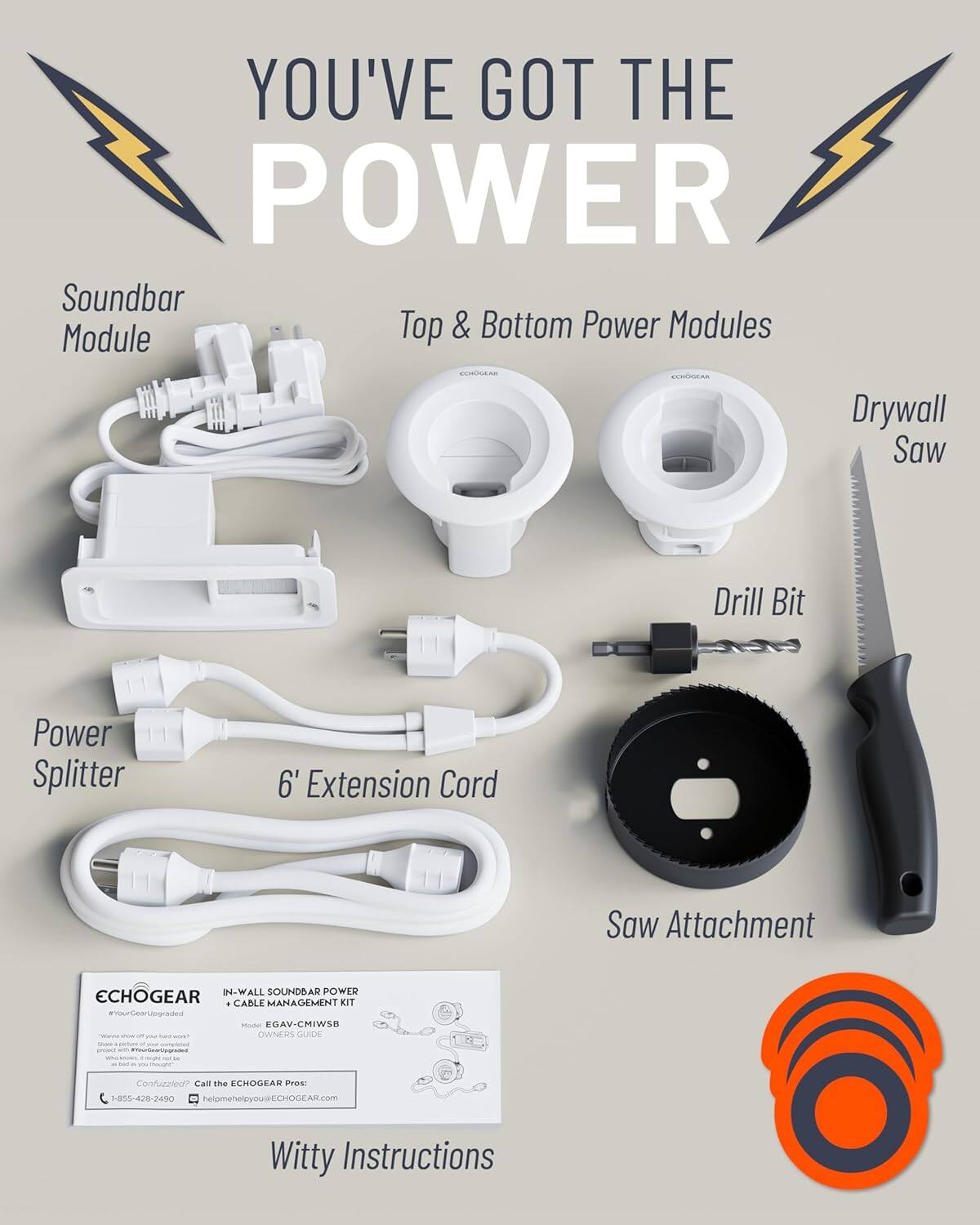 Here is the corrected and grouped text from the image:

---

**YOU'VE GOT THE POWER**

- Soundbar Module
- Top & Bottom Power Modules
- Drywall Saw
- Drill Bit
- Power Splitter
- 6' Extension Cord
- Saw Attachment

**IN-WALL SOUNDBAR POWER + CABLE MANAGEMENT KIT**

**ECHOGEAR**
EGAV-CMIWSB

**OWNERS GUIDE**

**Confuzzled? Call the ECHOGEAR Pros:**
1-805-428-2490
helpmeheleyous@ECHOGEAR.com

**Witty Instructions**

---

**ECHOGEAR**
#YourGearUnglugged

---

**ECHOGEAR**
1-805-428-2490
helpmeheleyous@ECHOGEAR.com