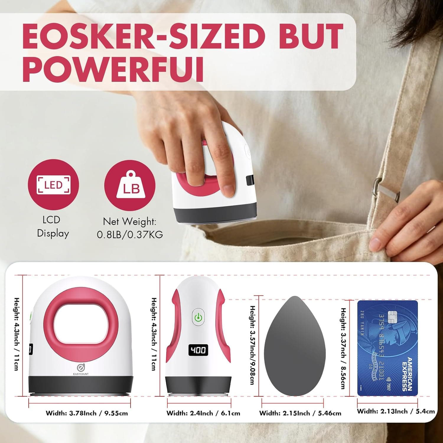 EOSKER-SIZED BUT POWERFUL

LED LCD Display  
Net Weight: 0.8LB / 0.37KG

Height: 4.3 Inch / 11 cm  
Width: 3.78 Inch / 9.55 cm

Height: 4.3 Inch / 11 cm  
Width: 2.4 Inch / 6.1 cm

Height: 3.37 Inch / 8.56 cm  
Width: 2.15 Inch / 5.46 cm

Height: 3.37 Inch / 8.56 cm  
Width: 2.13 Inch / 5.4 cm