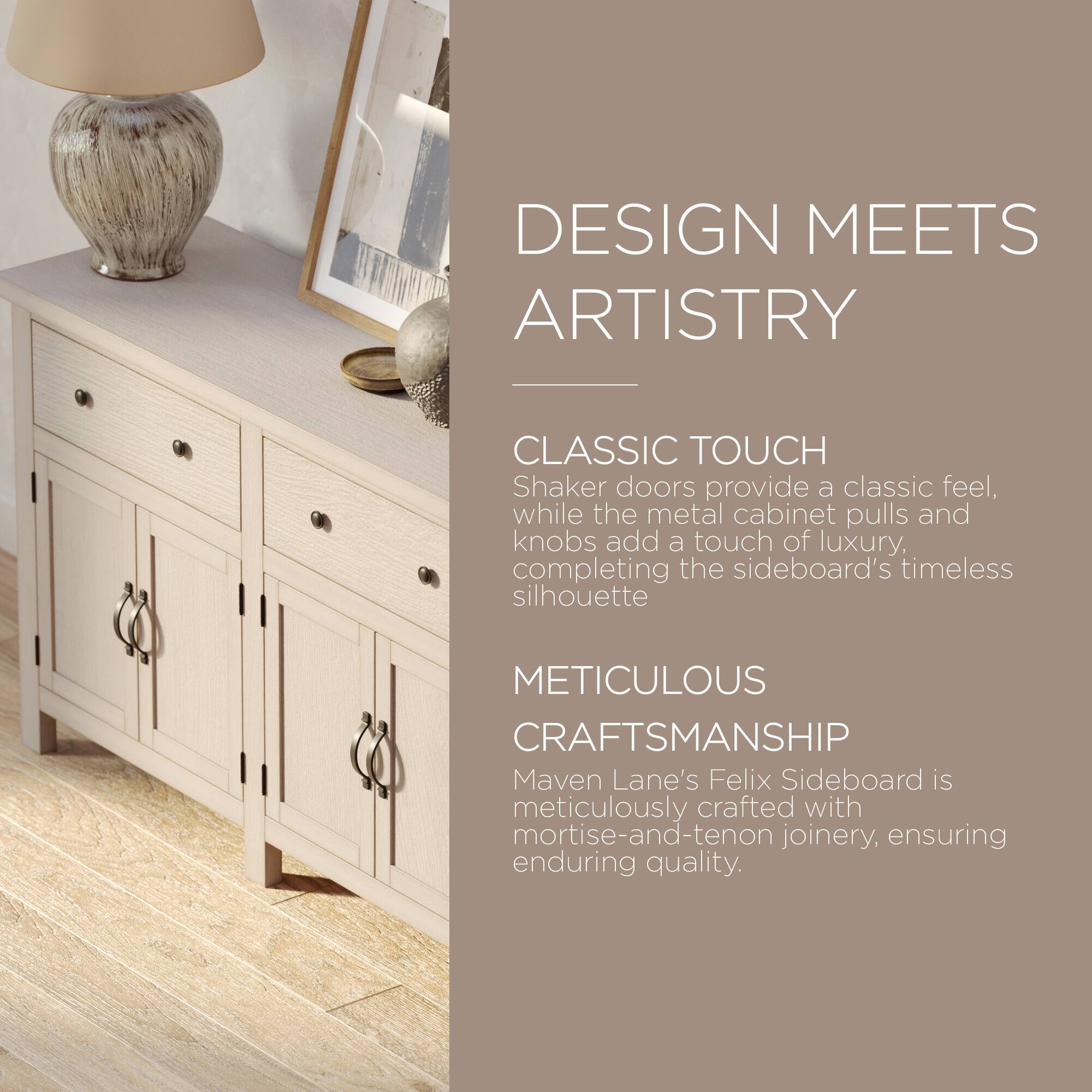 DESIGN MEETS ARTISTRY

CLASSIC TOUCH  
Shaker doors provide a classic feel, while the metal cabinet pulls and knobs add a touch of luxury, completing the sideboard's timeless silhouette

METICULOUS CRAFTSMANSHIP  
Maven Lane's Felix Sideboard is meticulously crafted with mortise-and-tenon joinery, ensuring enduring quality.