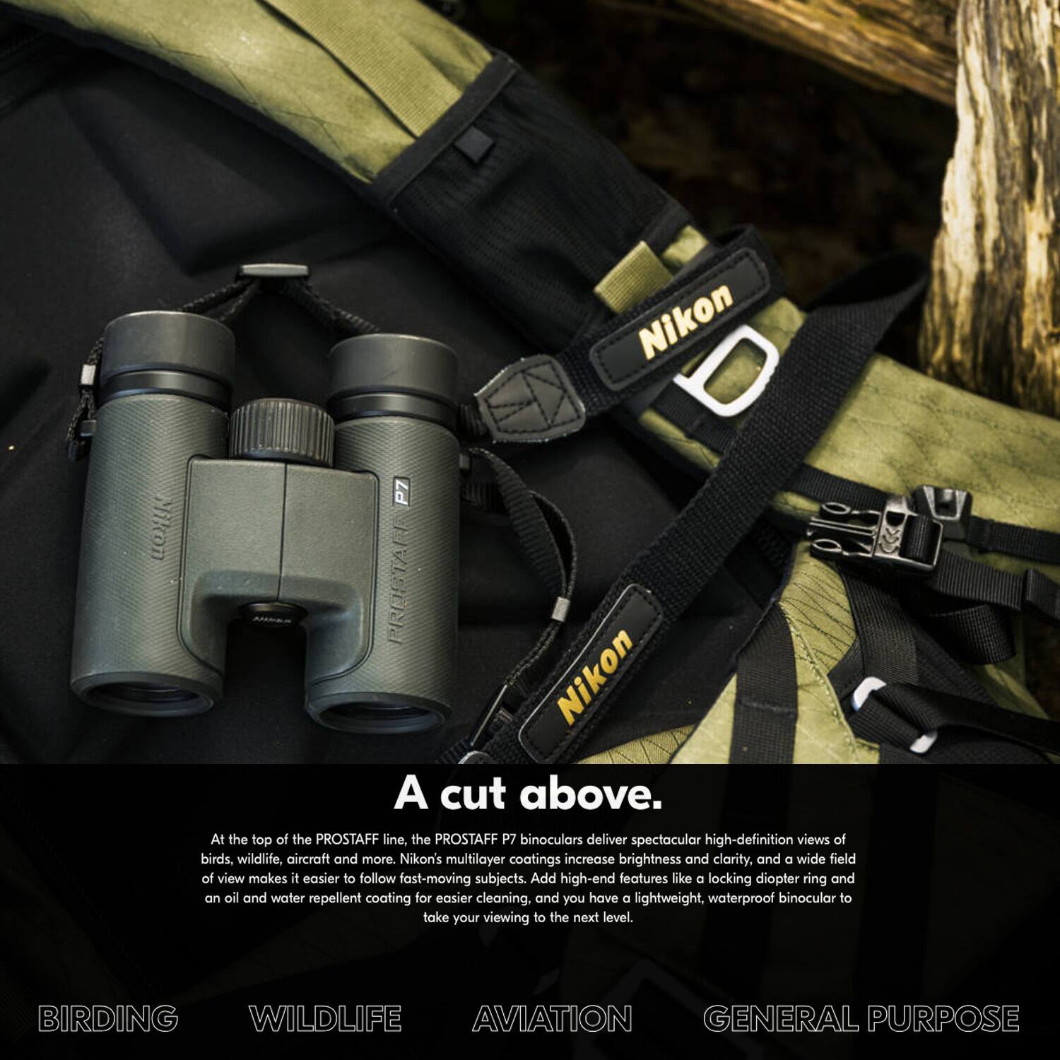 Nikon  
Nikon D P7 REDSTALE  
Nikon A cut above.  

At the top of the PROSTAFF line, the PROSTAFF P7 binoculars deliver spectacular high-definition views of birds, wildlife, aircraft and more. Nikon's multilayer coatings increase brightness and clarity, and a wide field of view makes it easier to follow fast-moving subjects. Add high-end features like a locking diopter ring and an oil and water repellent coating for easier cleaning, and you have a lightweight, waterproof binocular to take your viewing to the next level.  

BIRDING  
WILDLIFE  
AVIATION  
GENERAL PURPOSE