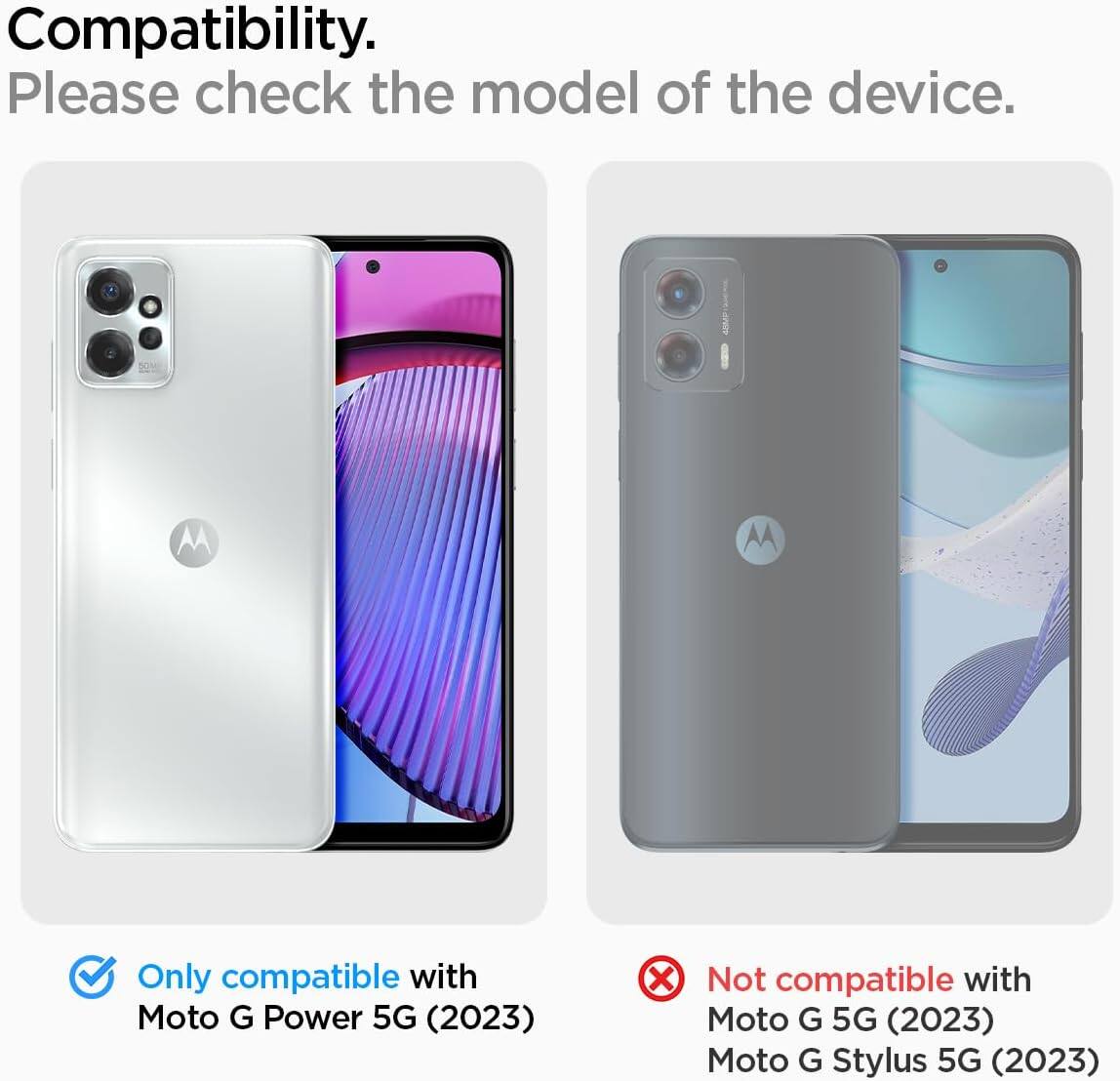 Compatibility. Please check the model of the device. Only compatible with Moto G Power 5G (2023) Not compatible with Moto G 5G (2023) Moto G Stylus 5G (2023)