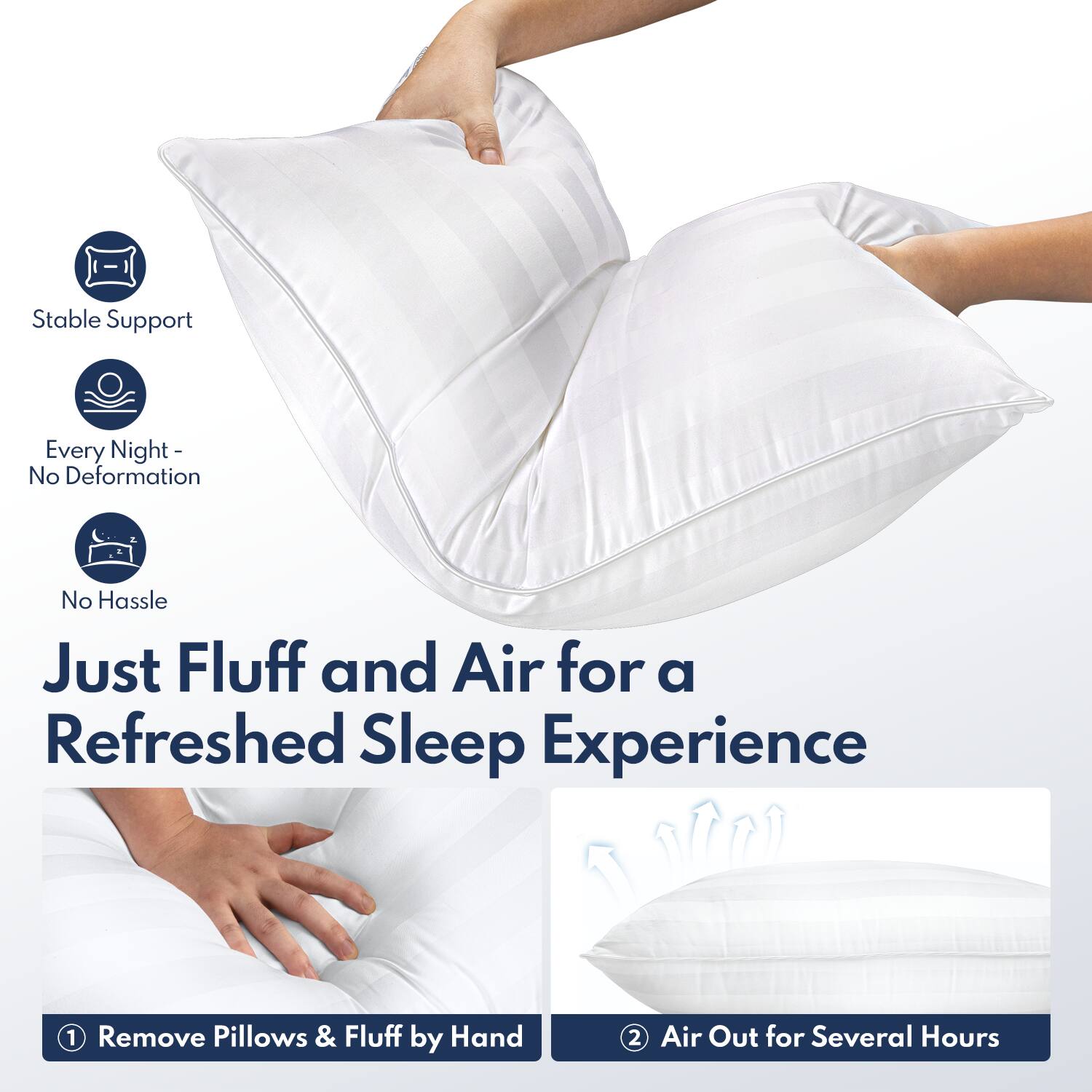 Stable Support  
Every Night - No Deformation  
No Hassle  

Just Fluff and Air for a Refreshed Sleep Experience  

1. Remove Pillows & Fluff by Hand  
2. Air Out for Several Hours