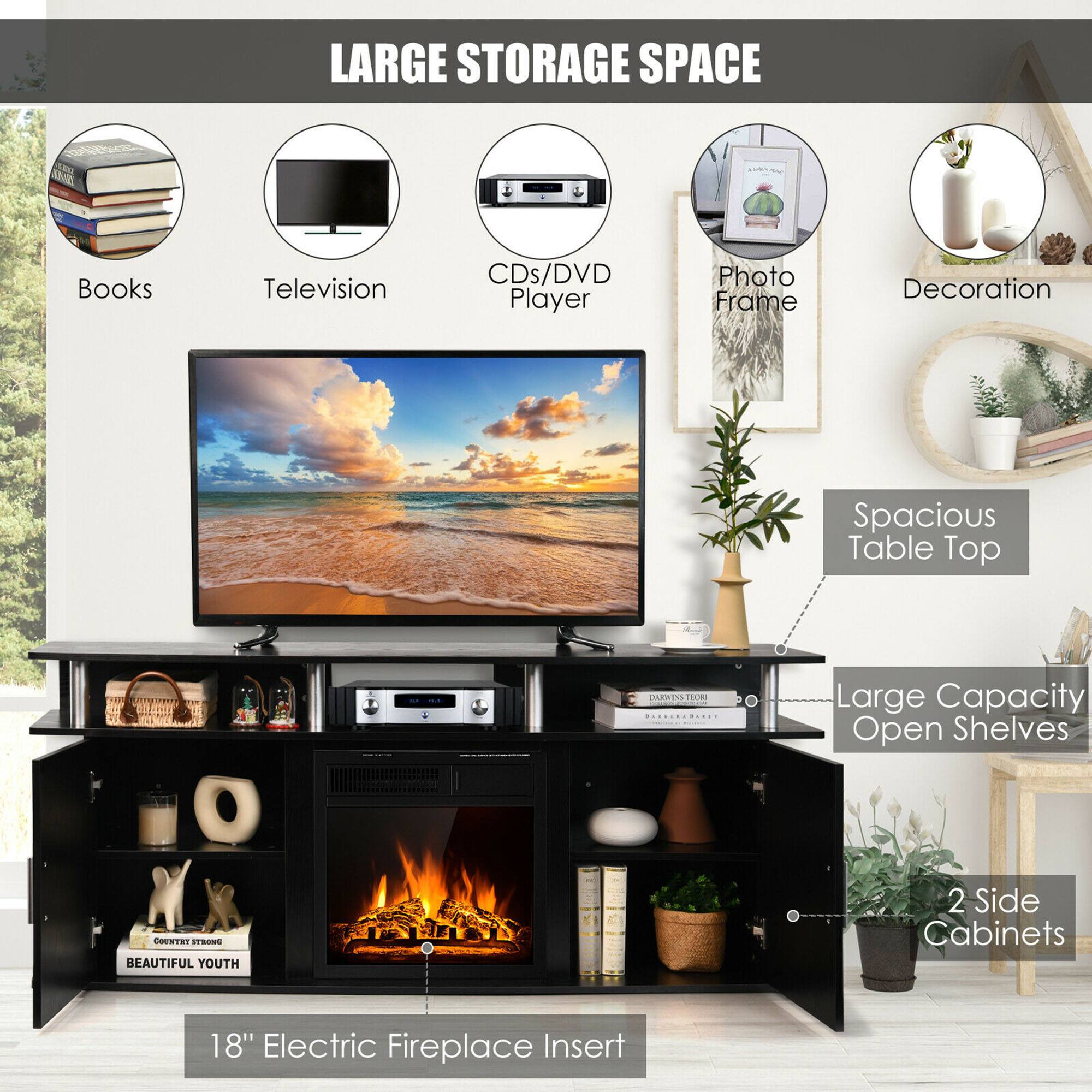 LARGE STORAGE SPACE
Books
Television
CDs/DVD Player
Photo Frame
Decoration
Spacious Table Top
Large Capacity Open Shelves
2 Side Cabinets
18" Electric Fireplace Insert