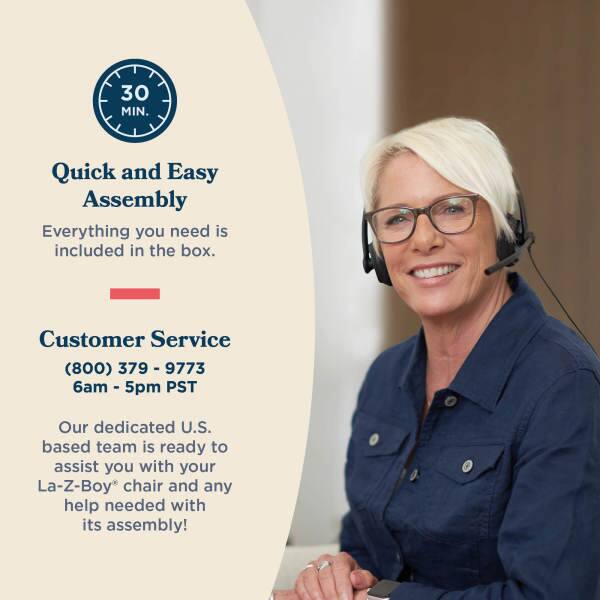 30 MIN. Quick and Easy Assembly  
Everything you need is included in the box.  

Customer Service  
(800) 379-9773  
6am - 5pm PST  

Our dedicated U.S. based team is ready to assist you with your La-Z-Boy chair and any help needed with its assembly!