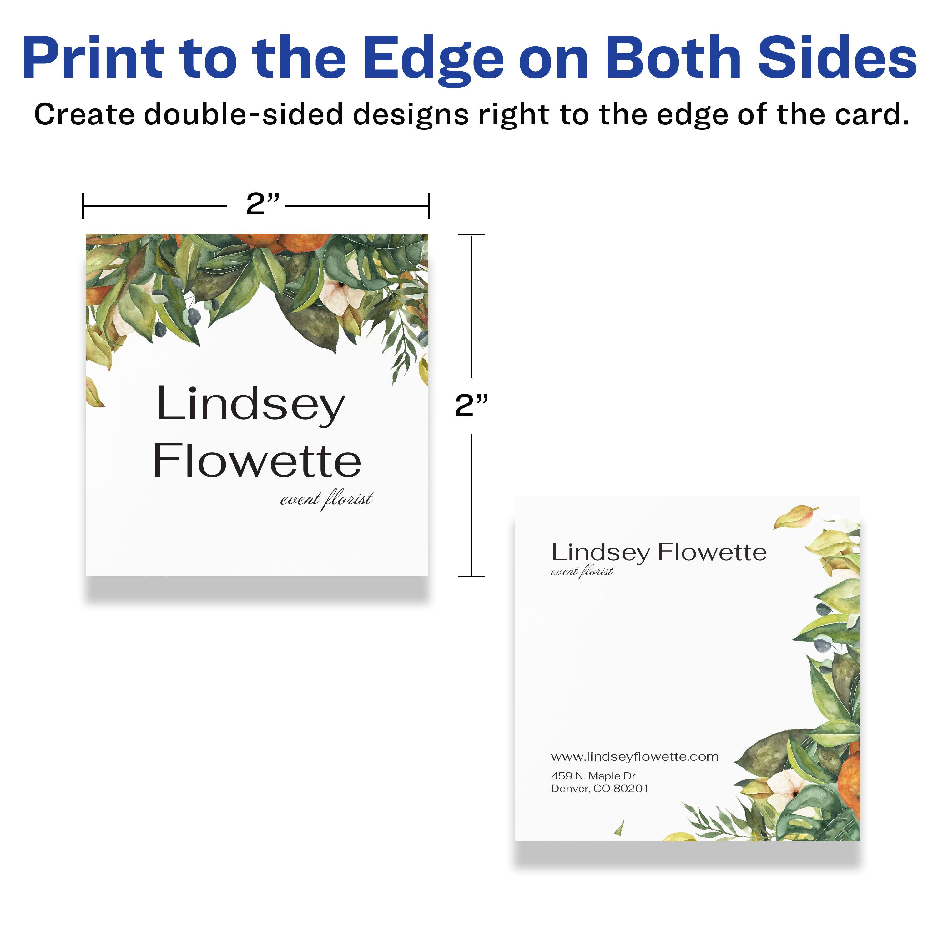 Print to the Edge on Both Sides  
Create double-sided designs right to the edge of the card.  

2" Lindsey Flowette  
event florist  

2" Lindsey Flowette  
event florist  

www.lindseyflowette.com  
450 N. Maple Dr.  
Denver, CO 80201