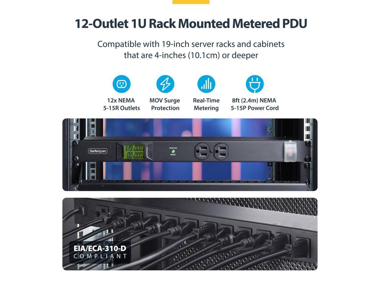 12-Outlet 1U Rack Mounted Metered PDU  
Compatible with 19-inch server racks and cabinets that are 4-inches (10.1cm) or deeper  
12x NEMA 5-15R Outlets  
MOV Surge Protection  
Real-Time Metering  
8ft (2.4m) NEMA 5-15P Power Cord  
StarTech.com StM 110  
EIA/ECA-310-D COMPLIANT