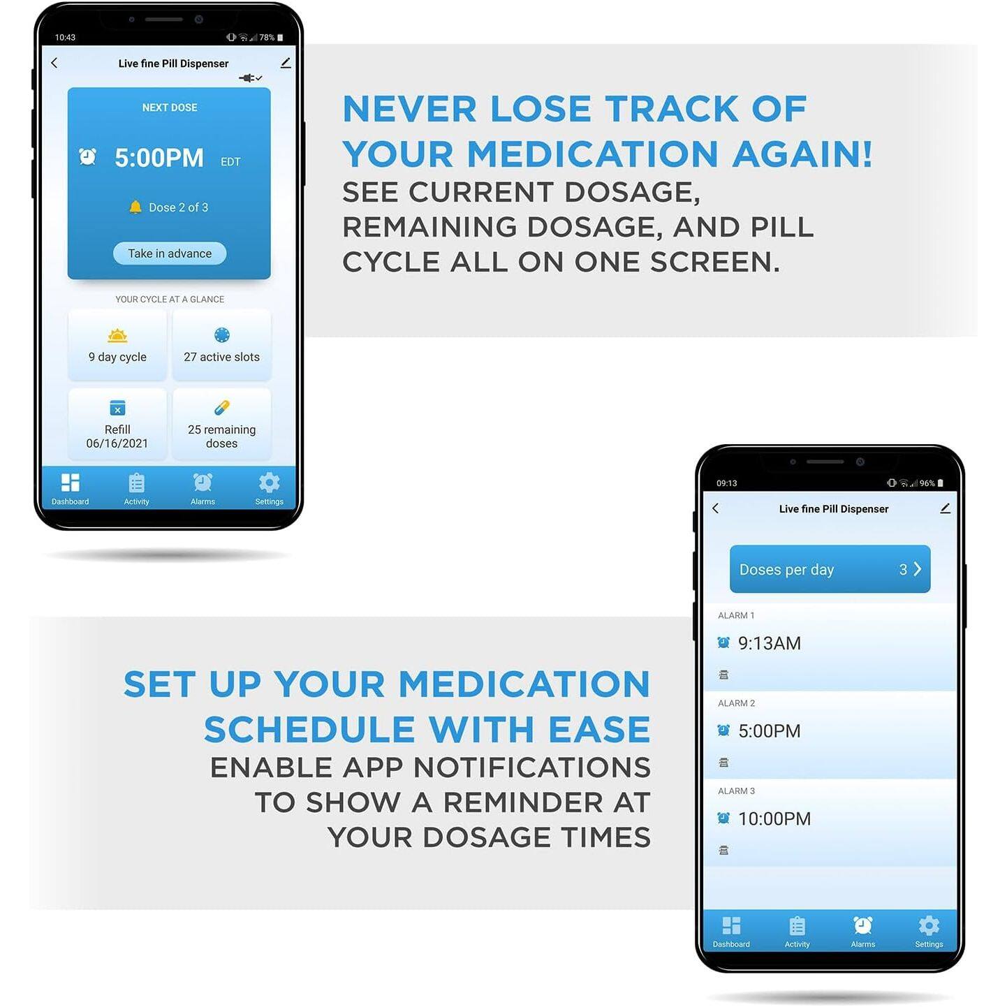 10:43 78% Live fine Pill Dispenser NEXT DOSE 5:00PM EDT Dose 2 of 3 Take in advance NEVER LOSE TRACK OF YOUR MEDICATION AGAIN! SEE CURRENT DOSAGE, REMAINING DOSAGE, AND PILL CYCLE ALL ON ONE SCREEN. YOUR CYCLE AT A GLANCE 5 day cycle 27 active slots Refill 06/16/2021 25 remaining doses 09-13 DS Dashieardd Activitty Alms Sellings Live fine Pill Dispenser Doses per day 3 ALARM T 9:13AM SET UP YOUR MEDICATION ALARM I SCHEDULE WITH EASE 5:00PM ENABLE APP NOTIFICATIONS ALARM 3 TO SHOW A REMINDER AT 10:00PM YOUR DOSAGE TIMES Dashboand Antivity Alerma Sellines