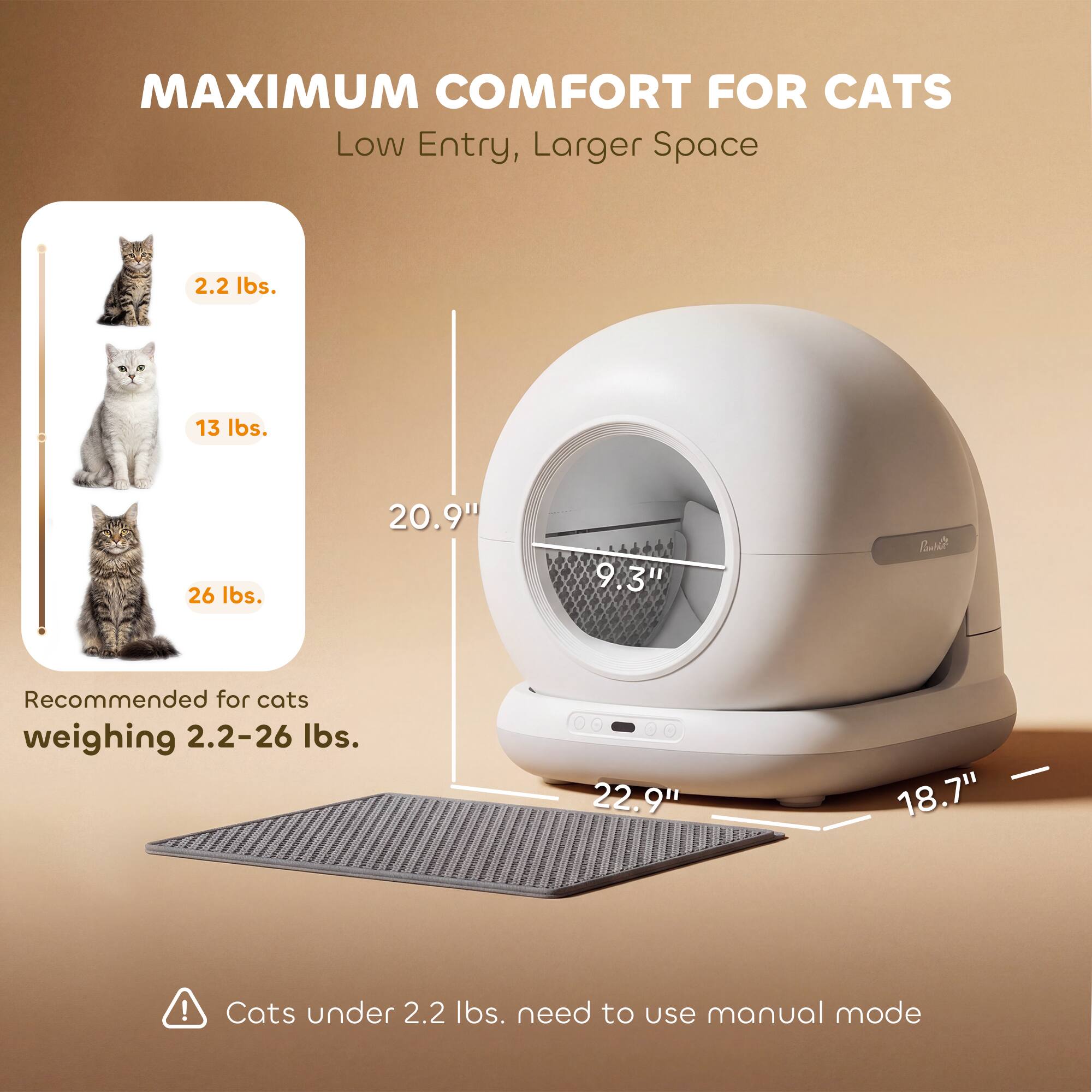 MAXIMUM COMFORT FOR CATS  
Low Entry, Larger Space  

2.2 lbs.  
13 lbs.  
26 lbs.  

Recommended for cats weighing 2.2–26 lbs.  

Cats under 2.2 lbs. need to use manual mode  

20.9"  
9.3"  
22.9"  
18.7"