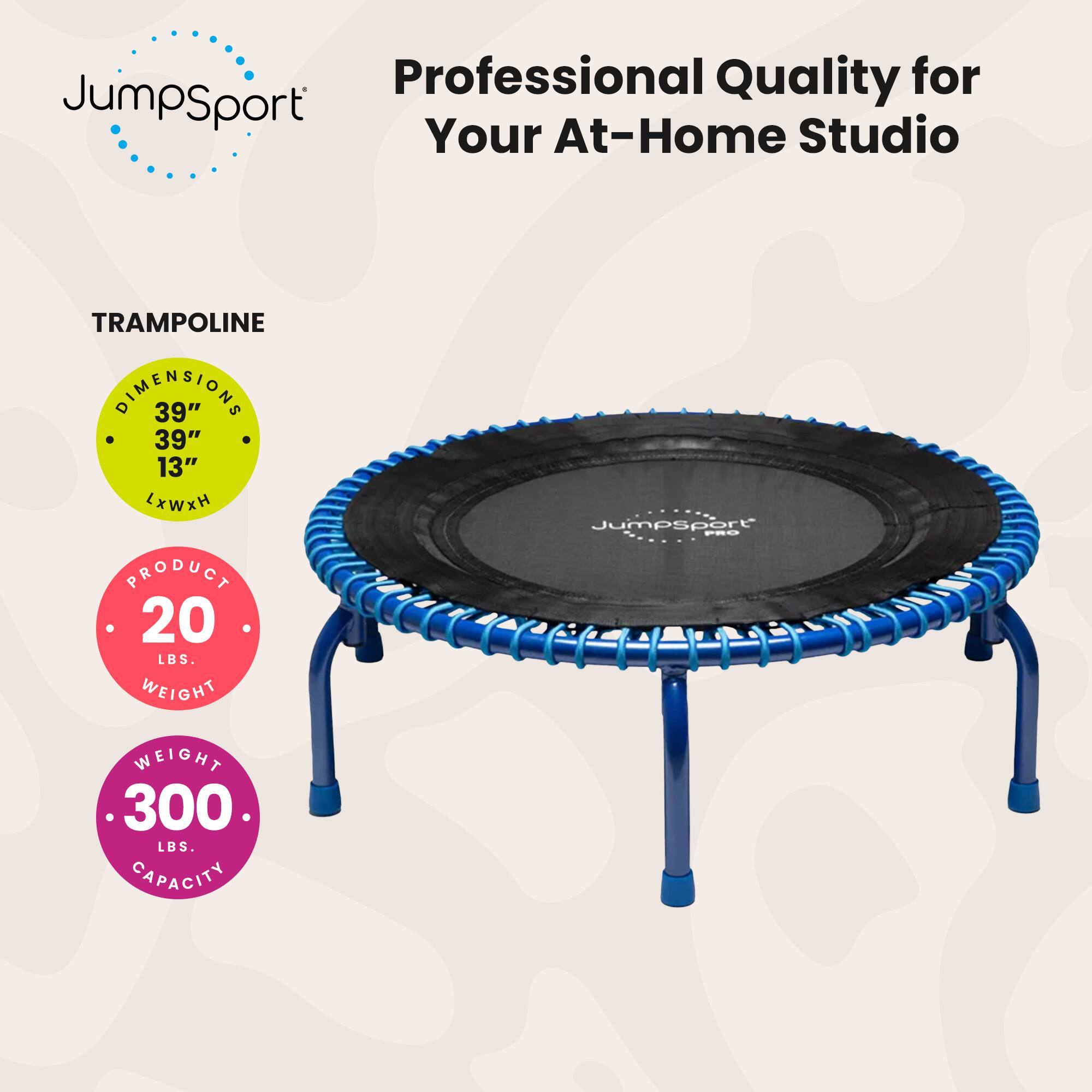 Professional Quality for JumpSport Your At-Home Studio  
TRAMPOLINE DIMENSIONS 39" x 39" x 13"  
JumpSport PEO PRODUCT  
20 LBS. WEIGHT  
300 LBS. CAPACITY