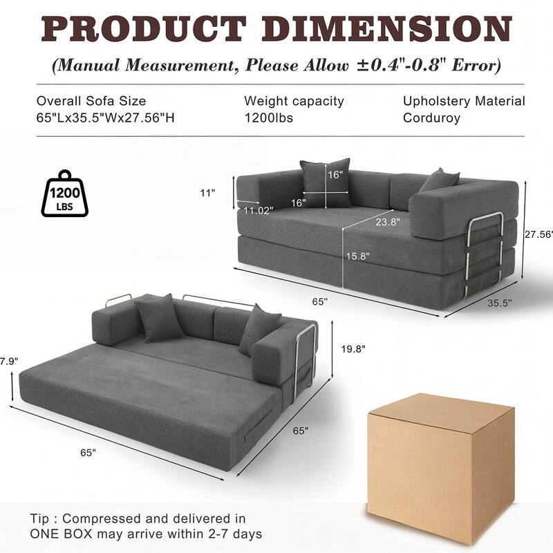 PRODUCT DIMENSION  
(Manual Measurement, Please Allow ±0.4"-0.8" Error)

Overall Sofa Size  
65"Lx35.5"Wx27.56"H

Weight capacity  
1200lbs

Upholstery Material  
Corduroy

Tip: Compressed and delivered in ONE BOX may arrive within 2-7 days