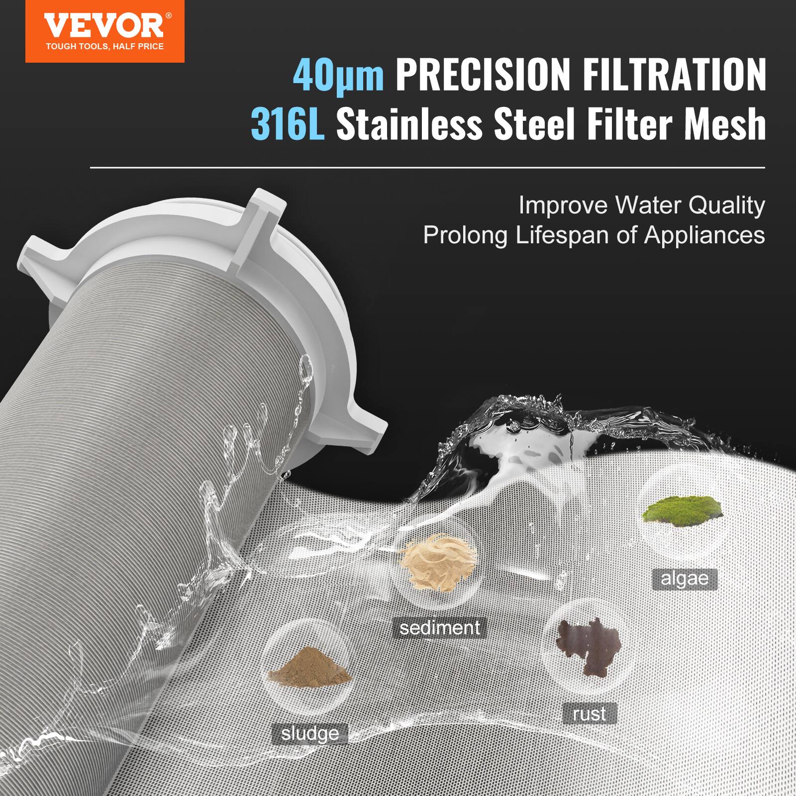 VEVOR  
TOUGH TOOLS, HALF PRICE  

40µm PRECISION FILTRATION  
316L Stainless Steel Filter Mesh  

Improve Water Quality  
Prolong Lifespan of Appliances  

- algae  
- sediment  
- sludge  
- rust