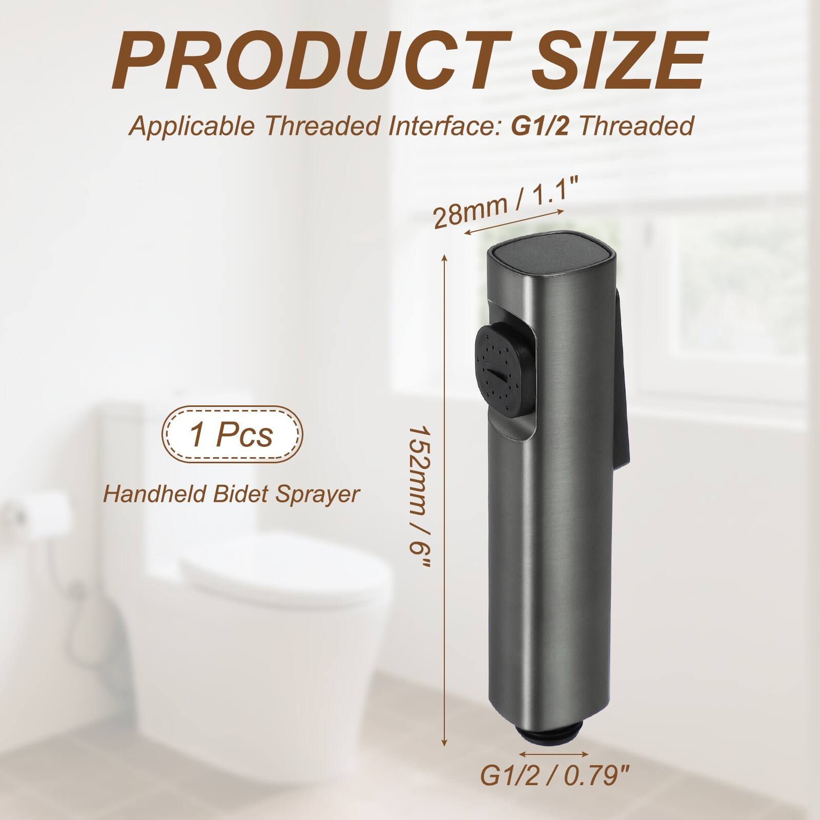 PRODUCT SIZE  
Applicable Threaded Interface: G1/2 Threaded  
28mm / 1.1"  
152mm / 6"  
1 Pcs Handheld Bidet Sprayer  
G1/2 / 0.79"