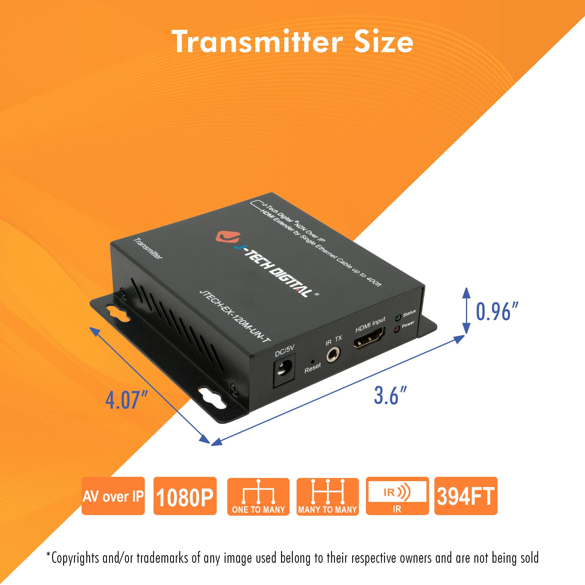 Transmitter Size

- Transmitter: 4.07" x 3.6" x 0.96"
- Extender: JTECH-EX-120M-UN-T
- Ethernet Cable: N7
- DIGITAL
- 400
- JTECH-EX-120M-UN-T
- HOM TX
- DC/SV
- Reset
- AV over IP
- 1080P
- ONE TO MANY
- MANY TO MANY
- IR
- 394FT

*Copyrights and/or trademarks of any image used belong to their respective owners and are not being sold