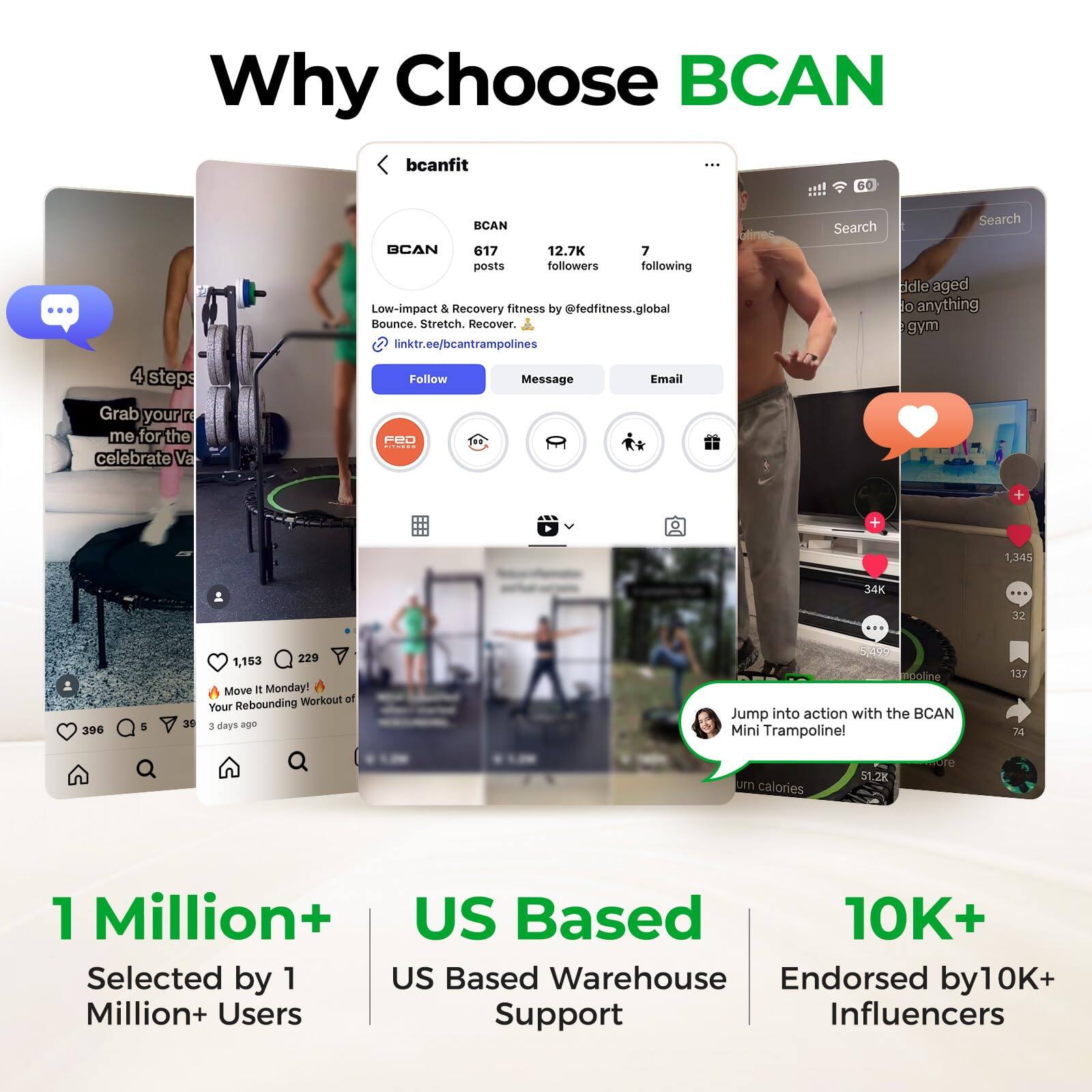 Why Choose BCAN

BCANfit  
BCAN  
617 posts  
12.7K followers  
7 following  
Low-impact & Recovery fitness by @fedfitness.global  
Bounce. Stretch. Recover.  
linktr.ee/bcantrampolines  

1 Million+  
Selected by 1 Million+ Users  

US Based  
US Based Warehouse Support  

10K+  
Endorsed by 10K+ Influencers  

4 steps  
Grab your trampoline for the celebrate Va  

Monday!  
Workout at Your Rebounding  

Jump into action with the BCAN Mini Trampoline!  
Burn calories  

1,153 likes  
34K likes  
396 comments  
329 comments  
137 comments  
1,345 followers  
34K followers  
996 followers