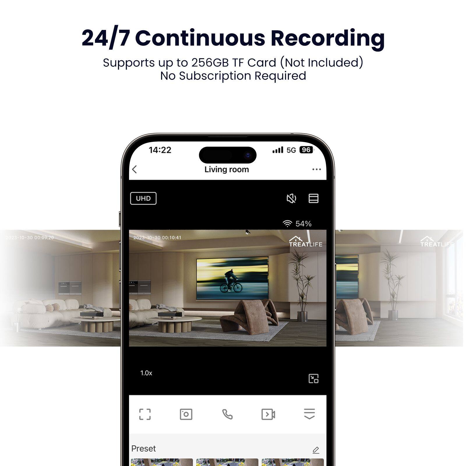 24/7 Continuous Recording  
Supports up to 256GB TF Card (Not Included)  
No Subscription Required  

14:22  
Living room  
5G 96  
UHD  
54%  

2023-10-30 00:09:20  
2023-10-30 00:10:41  

TREATLIFE  
1.0x  
Preset