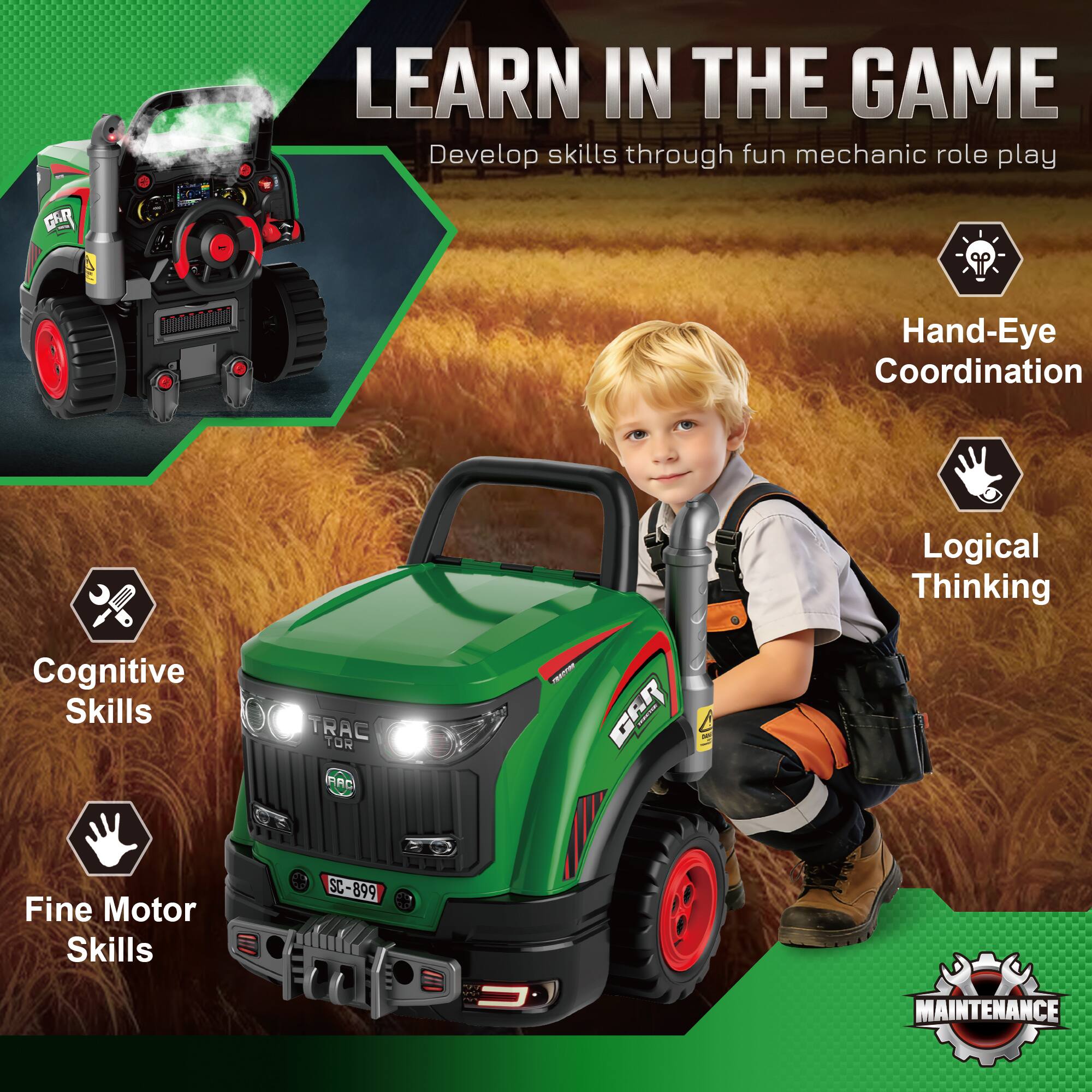 LEARN IN THE GAME  
Develop skills through fun mechanic role play  

- Hand-Eye Coordination  
- Logical Thinking  
- Cognitive Skills  
- Fine Motor Skills  

TRAC TOR PAC - G6R  
SC-899  

MAINTENANCE