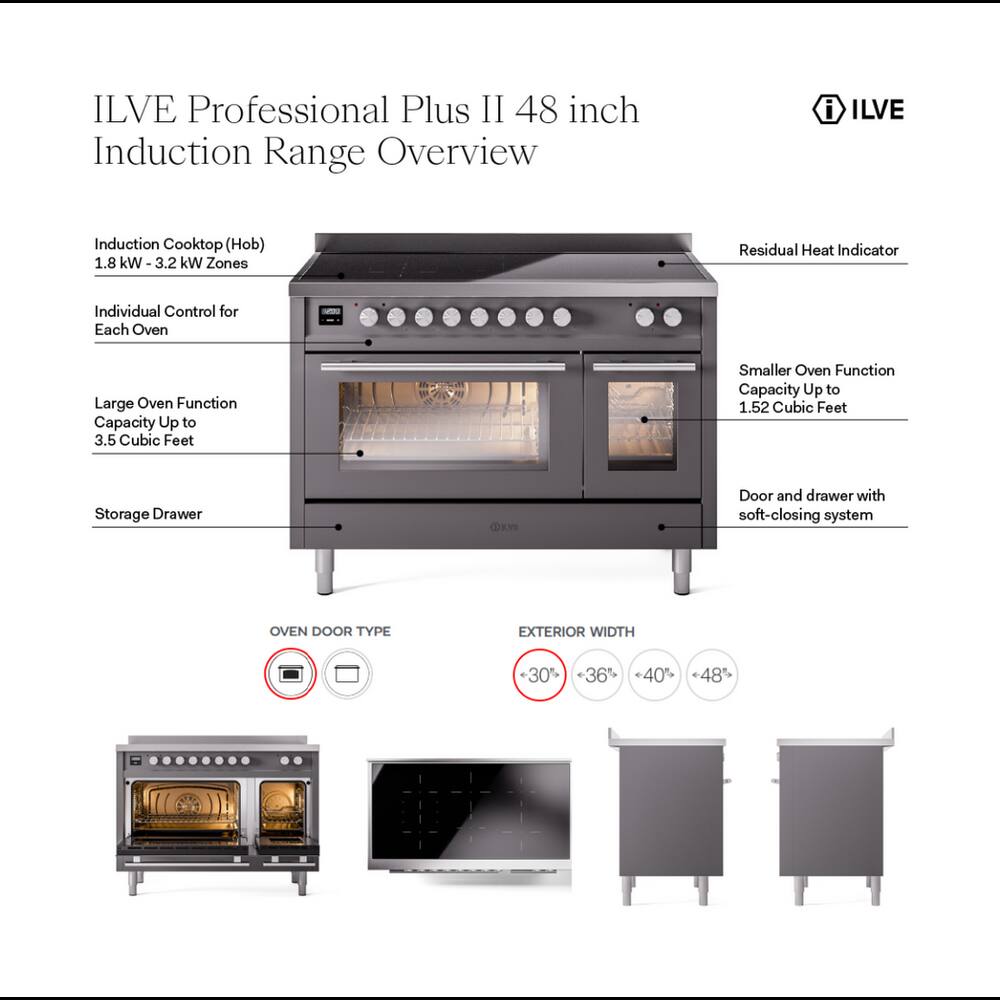 ILVE Professional Plus II 48 inch Induction Range Overview

i ILVE

Induction Cooktop (Hob) 1.8 kW - 3.2 kW Zones
Residual Heat Indicator
Individual Control for Each Oven
Large Oven Function Capacity Up to 3.5 Cubic Feet
Smaller Oven Function Capacity Up to 1.52 Cubic Feet
Storage Drawer
Door and drawer with soft-closing system

OVEN DOOR TYPE

EXTERIOR WIDTH
30% <36% 40% *48%