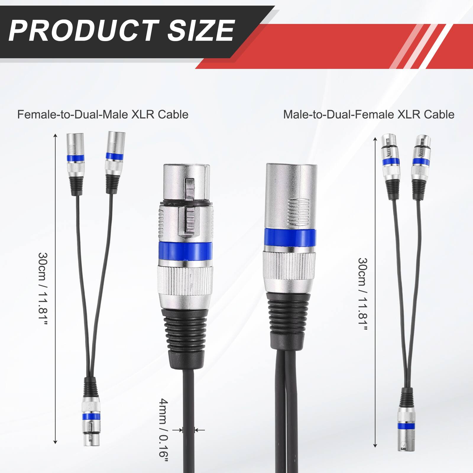 PRODUCT SIZE

Female-to-Dual-Male XLR Cable
Male-to-Dual-Female XLR Cable

30cm / 11.81"
30cm / 11.81"

4mm / 0.16"