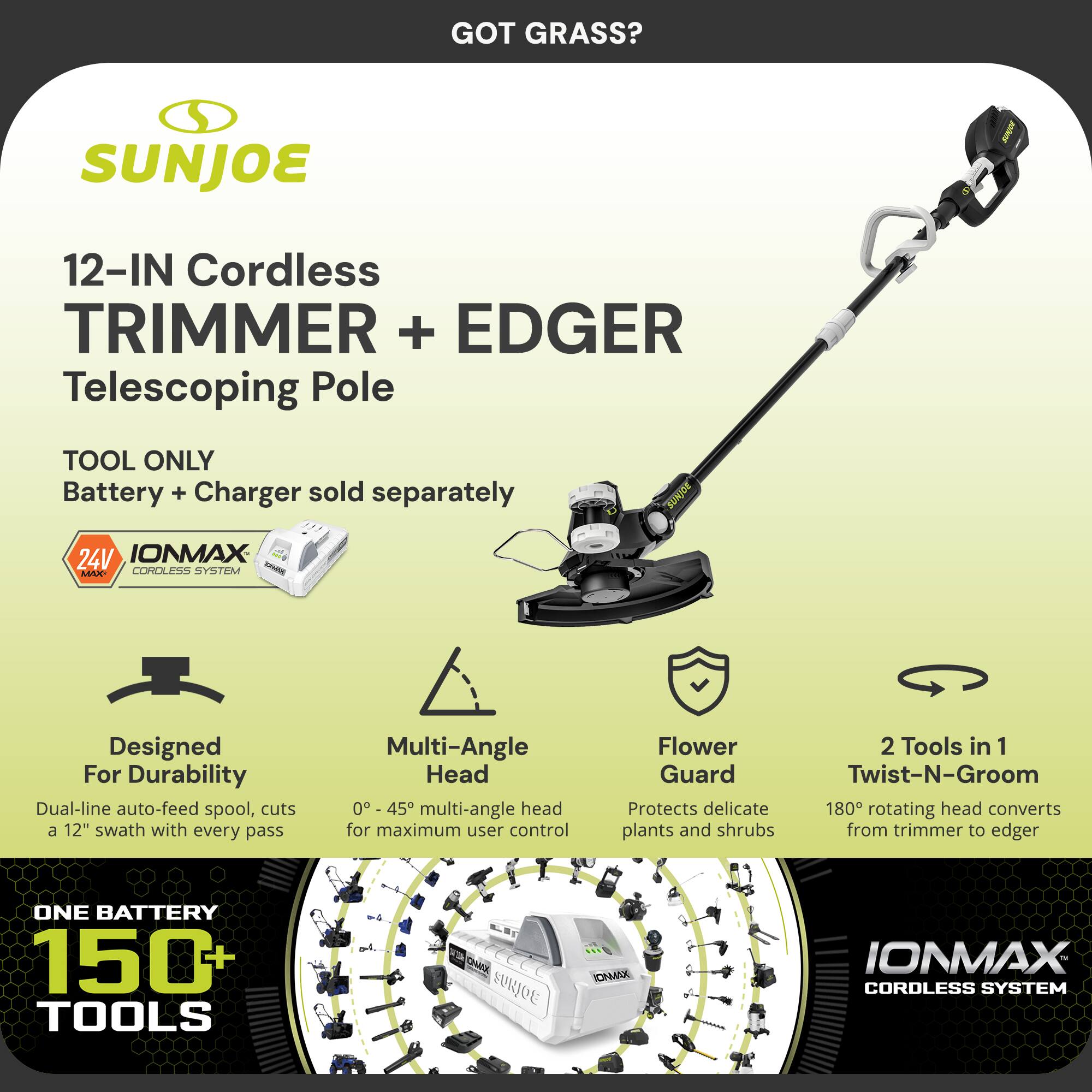 GOT GRASS?  
SUNJOE 12-IN Cordless TRIMMER + EDGER  
Telescoping Pole  
TOOL ONLY  
Battery + Charger sold separately  

24V IONMAX CORDLESS SYSTEM  

Designed For Durability  
Dual-line auto-feed spool, cuts a 12" swath with every pass  

Multi-Angle Head  
0° - 45° multi-angle head for maximum user control  

Flower Guard  
Protects delicate plants and shrubs  

2 Tools in 1  
180° rotating head converts from trimmer to edger  

ONE BATTERY  
150+ TOOLS  

IONMAX CORDLESS SYSTEM