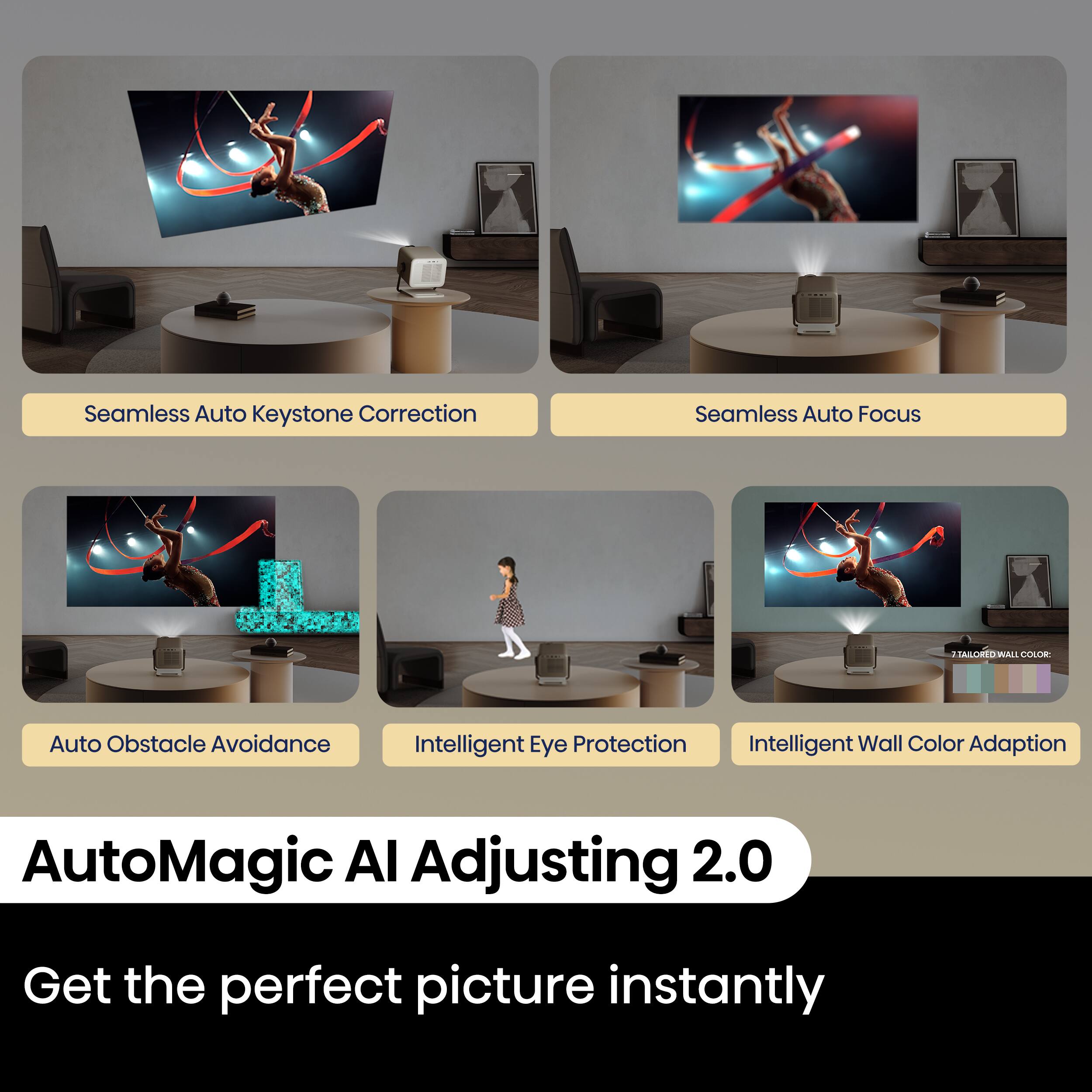 Seamless Auto Keystone Correction  
Seamless Auto Focus  
Auto Obstacle Avoidance  
Intelligent Eye Protection  
Intelligent Wall Color Adaptation  

AutoMagic AI Adjusting 2.0  

Get the perfect picture instantly