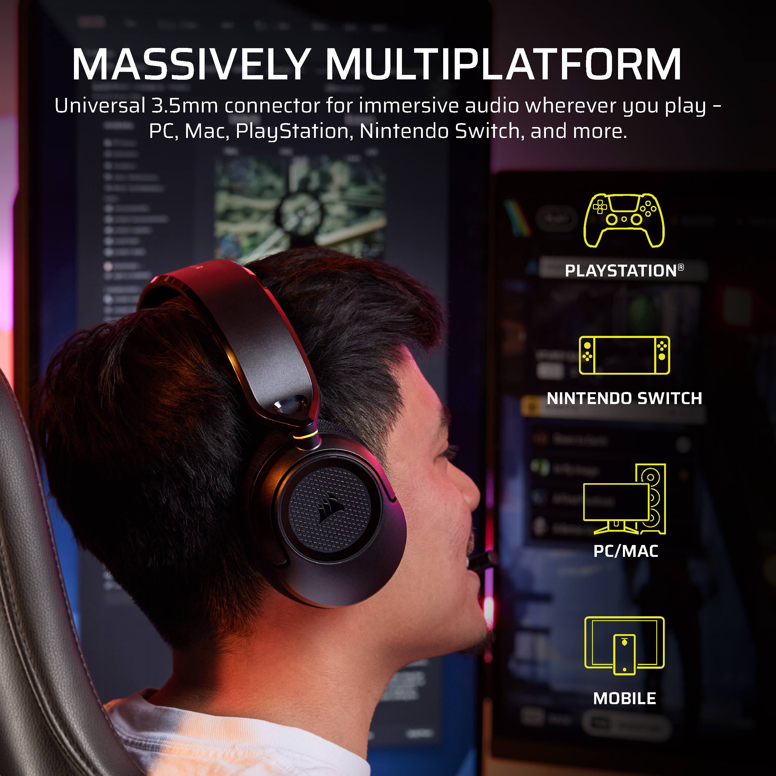MASSIVELY MULTIPLATFORM  
Universal 3.5mm connector for immersive audio wherever you play - PC, Mac, PlayStation, Nintendo Switch, and more.  
PLAYSTATION  
NINTENDO SWITCH  
PC/MAC  
MOBILE