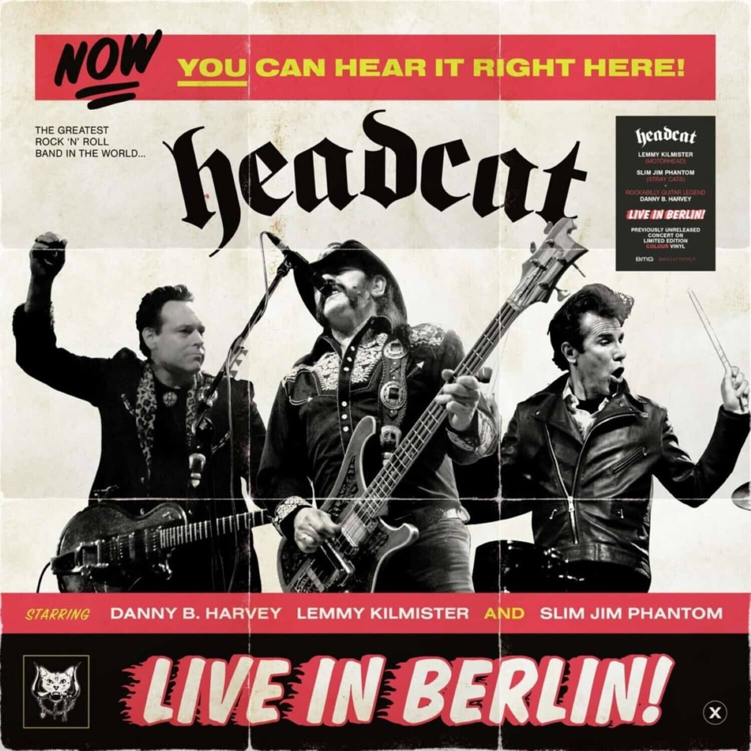 NOW YOU CAN HEAR IT RIGHT HERE!

THE GREATEST ROCK 'N ROLL HEADCAT BAND IN THE WORLD...

headcat

STARRING DANNY B. HARVEY LEMMY KILMISTER AND SLIM JIM PHANTOM

LIVE IN BERLIN!

headcat
LEMMY KILMISTER
SLIM JIM PHANTOM
DANNY B. HARVEY
ROCKABILLY
LIVE IN BERLIN!
PREVIOUSLY UNRELEASED
LIMITED EDITION
COLLECTOR'S ITEM
8/2015

LIVE IN BERLIN!