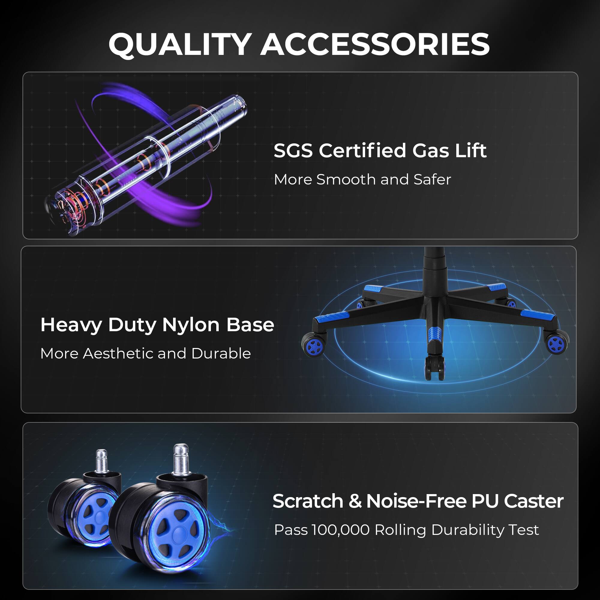 QUALITY ACCESSORIES

SGS Certified Gas Lift  
More Smooth and Safer

Heavy Duty Nylon Base  
More Aesthetic and Durable

Scratch & Noise-Free PU Caster  
Pass 100,000 Rolling Durability Test